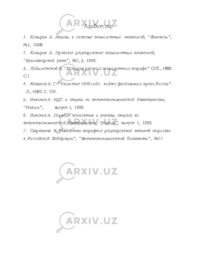 Адабиетлар 1. Козырин А. Акцизы в системе таможенных платежей, “Финансы”, №1, 1998. 2. Козырин А. Правовое регулирование таможенных платежей, “Бухгалтерский учет”, №2, 3, 1999. 3. Ладыженский К. “История русского таможенного тарифа” СПб., 1886. С.1 4. Маньков А. Г. “Уложение 1649 года - кодекс феодального права России”. - Л., 1980. С. 204. 5. Никонов А. НДС и акцизы во внешнеэкономической деятельности, “Налоги”, выпуск 1, 1999. 6. Никонов А. Порядок исчисления и уплаты акцизов во внешнеэкономической деятельности, “Налоги”, выпуск 1, 1999. 7. Стрельник В. Таможенно-тарифное регулирование внешней торговли в Российской Федерации”, “Внешнеэкономический бюллетень”, №12 