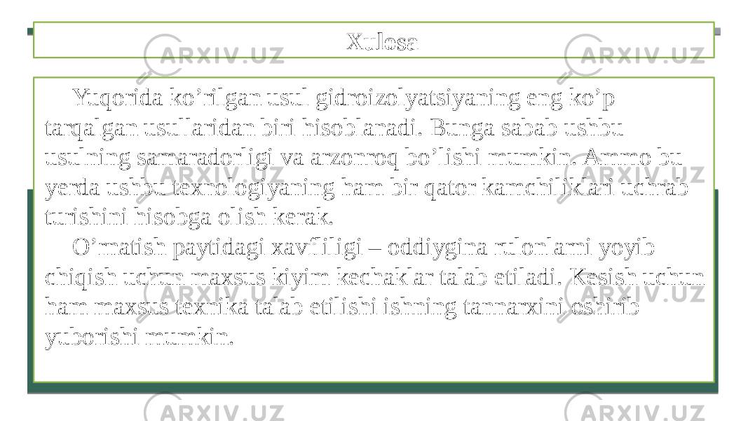 Xulosa Yuqorida ko’rilgan usul gidroizolyatsiyaning eng ko’p tarqalgan usullaridan biri hisoblanadi. Bunga sabab ushbu usulning samaradorligi va arzonroq bo’lishi mumkin. Ammo bu yerda ushbu texnologiyaning ham bir qator kamchiliklari uchrab turishini hisobga olish kerak. O’rnatish paytidagi xavfliligi – oddiygina rulonlarni yoyib chiqish uchun maxsus kiyim kechaklar talab etiladi. Kesish uchun ham maxsus texnika talab etilishi ishning tannarxini oshirib yuborishi mumkin. 