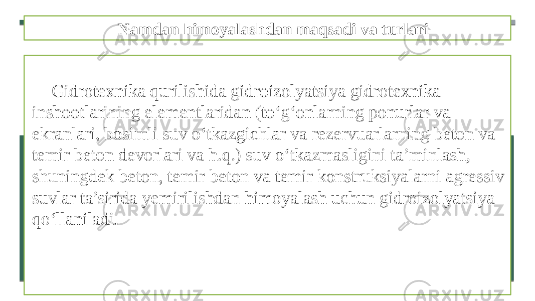 Namdan himoyalashdan maqsadi va turlari Gidrotexnika qurilishida gidroizolyatsiya gidrotexnika inshootlarining elementlaridan (to‘g‘onlarning ponurlar va ekranlari, bosimli suv o‘tkazgichlar va rezervuarlarning beton va temir beton devorlari va h.q.) suv o‘tkazmasligini ta’minlash, shuningdek beton, temir beton va temir konstruksiyalarni agressiv suvlar ta’sirida yemirilishdan himoyalash uchun gidroizolyatsiya qo‘llaniladi. 