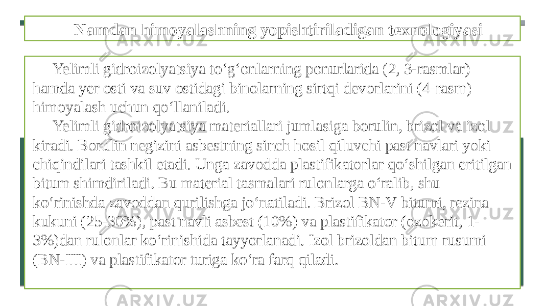 Namdan himoyalashning yopishtiriladigan texnologiyasi Yelimli gidroizolyatsiya to‘g‘onlarning ponurlarida (2, 3-rasmlar) hamda yer osti va suv ostidagi binolarning sirtqi devorlarini (4-rasm) himoyalash uchun qo‘llaniladi. Yelimli gidroizolyatsiya materiallari jumlasiga borulin, brizol va izol kiradi. Borulin negizini asbestning sinch hosil qiluvchi past navlari yoki chiqindilari tashkil etadi. Unga zavodda plastifikatorlar qo‘shilgan eritilgan bitum shimdiriladi. Bu material tasmalari rulonlarga o‘ralib, shu ko‘rinishda zavoddan qurilishga jo‘natiladi. Brizol BN-V bitumi, rezina kukuni (25-30%), past navli asbest (10%) va plastifikator (ozokerit, 1- 3%)dan rulonlar ko‘rinishida tayyorlanadi. Izol brizoldan bitum rusumi (BN-III) va plastifikator turiga ko‘ra farq qiladi. 