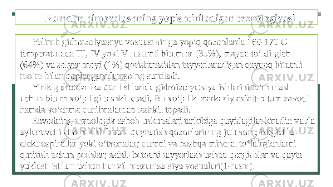 Namdan himoyalashning yopishtiriladigan texnologiyasi Yelimli gidroizolyatsiya vositasi sirtga yopiq qozonlarda 160-170 C temperaturada III, IV yoki V rusumli bitumlar (35%), mayda to‘ldirgich (64%) va solyar moyi (1%) qorishmasidan tayyorlanadigan qaynoq bitumli mo‘m bilan qoplanganidan so‘ng surtiladi. Yirik gidrotexnika qurilishlarida gidroizolyatsiya ishlarini ta’minlash uchun bitum xo‘jaligi tashkil etadi. Bu xo‘jalik markaziy asfalt-bitum zavodi hamda ko‘chma qurilmalardan tashkil topadi. Zavodning texnologik asbob-uskunalari tarkibiga quyidagilar kiradi:: valda aylanuvchi cho‘michli bitum qaynatish qozonlarining juft soni; isitgichlar – elektrospirallar yoki o‘txonalar; qumni va boshqa mineral to‘ldirgichlarni quritish uchun pechlar; asfalt-betonni tayyorlash uchun qorgichlar va qayta yuklash ishlari uchun har xil mexanizatsiya vositalari(1-rasm). 