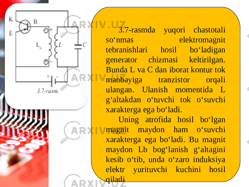 3.7-rasmda yuqori chastotali so‘nmas elektromagnit tebranishlari hosil bo‘ladigan generator chizmasi keltirilgan. Bunda L va С dan iborat kontur tok manbayiga tranzistor orqali ulangan. Ulanish momentida L g‘altakdan o‘tuvchi tok o‘suvchi xarakterga ega bo‘ladi. Uning atrofida hosil bo‘lgan magnit maydon ham o‘suvchi xarakterga ega bo‘ladi. Bu magnit maydon Lb bog‘lanish g‘altagini kesib o‘tib, unda o‘zaro induksiya elektr yurituvchi kuchini hosil qiladi 