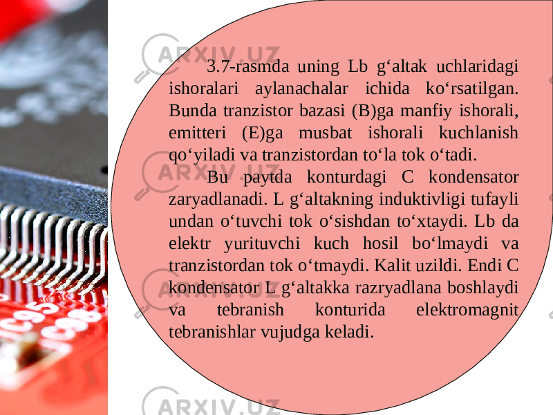 3.7-rasmda uning Lb g‘altak uchlaridagi ishoralari aylanachalar ichida ko‘rsatilgan. Bunda tranzistor bazasi (B)ga manfiy ishorali, emitteri (E)ga musbat ishorali kuchlanish qo‘yiladi va tranzistordan to‘la tok o‘tadi. Bu paytda konturdagi C kondensator zaryadlanadi. L g‘altakning induktivligi tufayli undan o‘tuvchi tok o‘sishdan to‘xtaydi. Lb da elektr yurituvchi kuch hosil bo‘lmaydi va tranzistordan tok o‘tmaydi. Kalit uzildi. Endi C kondensator L g‘altakka razryadlana boshlaydi va tebranish konturida elektromagnit tebranishlar vujudga keladi. 