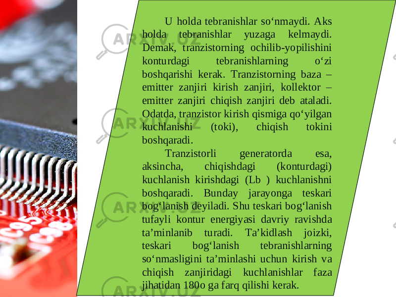 U holda tebranishlar so‘nmaydi. Aks holda tebranishlar yuzaga kelmaydi. Demak, tranzistorning ochilib-yopilishini konturdagi tebranishlarning o‘zi boshqarishi kerak. Tranzistorning baza – emitter zanjiri kirish zanjiri, kollektor – emitter zanjiri chiqish zanjiri deb ataladi. Odatda, tranzistor kirish qismiga qo‘yilgan kuchlanishi (toki), chiqish tokini boshqaradi. Tranzistorli generatorda esa, aksincha, chiqishdagi (konturdagi) kuchlanish kirishdagi (Lb ) kuchlanishni boshqaradi. Bunday jarayonga teskari bog‘lanish deyiladi. Shu teskari bog‘lanish tufayli kontur energiyasi davriy ravishda ta’minlanib turadi. Ta’kidlash joizki, teskari bog‘lanish tebranishlarning so‘nmasligini ta’minlashi uchun kirish va chiqish zanjiridagi kuchlanishlar faza jihatidan 180o ga farq qilishi kerak. 