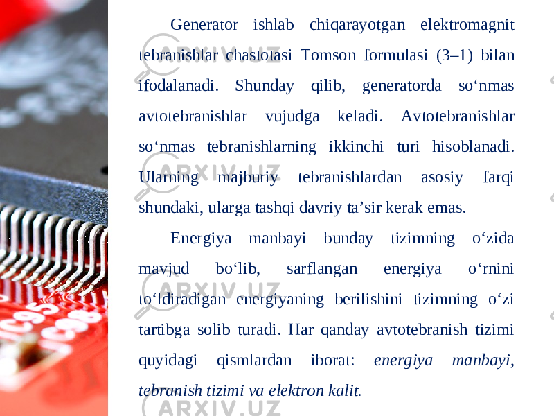 Generator ishlab chiqarayotgan elektromagnit tebranishlar chastotasi Tomson formulasi (3–1) bilan ifodalanadi. Shunday qilib, generatorda so‘nmas avtotebranishlar vujudga keladi. Avtotebranishlar so‘nmas tebranishlarning ikkinchi turi hisoblanadi. Ularning majburiy tebranishlardan asosiy farqi shundaki, ularga tashqi davriy ta’sir kerak emas. Energiya manbayi bunday tizimning o‘zida mavjud bo‘lib, sarflangan energiya o‘rnini to‘ldiradigan energiyaning berilishini tizimning o‘zi tartibga solib turadi. Har qanday avtotebranish tizimi quyidagi qismlardan iborat: energiya manbayi, tebranish tizimi va elektron kalit. 