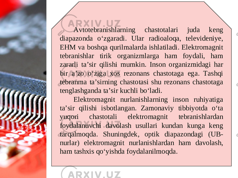 Avtotebranishlarning chastotalari juda keng diapazonda o‘zgaradi. Ular radioaloqa, televideniye, EHM va boshqa qurilmalarda ishlatiladi. Elektromagnit tebranishlar tirik organizmlarga ham foydali, ham zararli ta’sir qilishi mumkin. Inson organizmidagi har bir a’zo o‘ziga xos rezonans chastotaga ega. Tashqi tebranma ta’sirning chastotasi shu rezonans chastotaga tenglashganda ta’sir kuchli bo‘ladi. Elektromagnit nurlanishlarning inson ruhiyatiga ta’sir qilishi isbotlangan. Zamonaviy tibbiyotda o‘ta yuqori chastotali elektromagnit tebranishlardan foydalanuvchi davolash usullari kundan kunga keng tarqalmoqda. Shuningdek, optik diapazondagi (UB- nurlar) elektromagnit nurlanishlardan ham davolash, ham tashxis qo‘yishda foydalanilmoqda. 