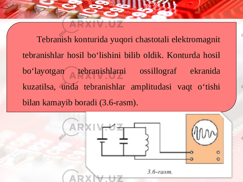 Tebranish konturida yuqori chastotali elektromagnit tebranishlar hosil bo‘lishini bilib oldik. Konturda hosil bo‘layotgan tebranishlarni ossillograf ekranida kuzatilsa, unda tebranishlar amplitudasi vaqt o‘tishi bilan kamayib boradi (3.6-rasm). 