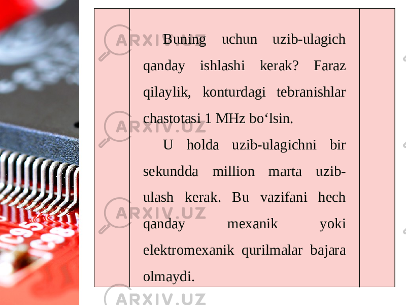 Buning uchun uzib-ulagich qanday ishlashi kerak? Faraz qilaylik, konturdagi tebranishlar chastotasi 1 MHz bo‘lsin. U holda uzib-ulagichni bir sekundda million marta uzib- ulash kerak. Bu vazifani hech qanday mexanik yoki elektromexanik qurilmalar bajara olmaydi. 