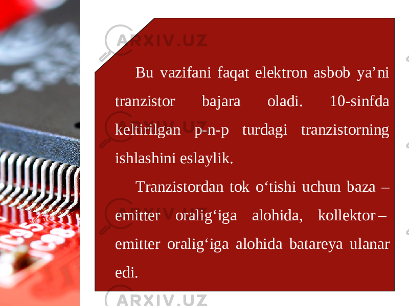 Bu vazifani faqat elektron asbob ya’ni tranzistor bajara oladi. 10-sinfda keltirilgan p-n-p turdagi tranzistorning ishlashini eslaylik. Tranzistordan tok o‘tishi uchun baza – emitter oralig‘iga alohida, kollektor –  emitter oralig‘iga alohida batareya ulanar edi. 