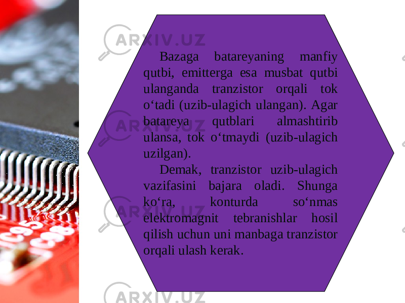 Bazaga batareyaning manfiy qutbi, emitterga esa musbat qutbi ulanganda tranzistor orqali tok o‘tadi (uzib-ulagich ulangan). Agar batareya qutblari almashtirib ulansa, tok o‘tmaydi (uzib-ulagich uzilgan). Demak, tranzistor uzib-ulagich vazifasini bajara oladi. Shunga ko‘ra, konturda so‘nmas elektromagnit tebranishlar hosil qilish uchun uni manbaga tranzistor orqali ulash kerak. 