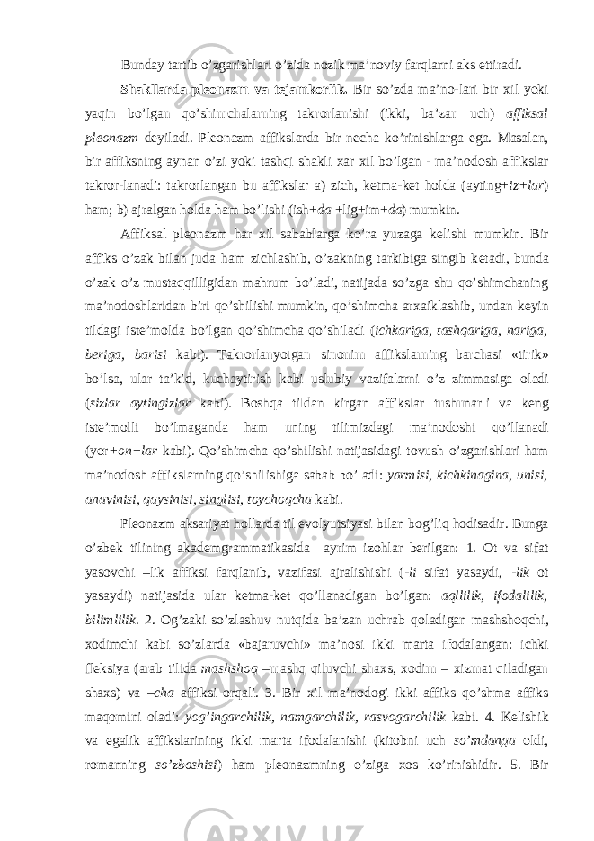 Bunday tartib o’zgarishlari o’zida n о zik ma’n о viy farqlarni aks ettiradi. Shakllarda pl ео nazm va t е jamk о rlik. Bir so’zda ma’n о -lari bir х il yoki yaqin bo’lgan qo’shimchalarning takr о rlanishi (ikki, ba’zan uch) affiksal pl ео nazm d е yiladi. Pl ео nazm affikslarda bir n е cha ko’rinishlarga ega. Masalan, bir affiksning aynan o’zi yoki tashqi shakli х ar х il bo’lgan - ma’n о d о sh affikslar takr о r-lanadi: takr о rlangan bu affikslar a) zich, k е tma-k е t h о lda (ayting+ iz+lar ) ham; b) ajralgan h о lda ham bo’lishi (ish+ da +lig+im+ da ) mumkin. Affiksal pl ео nazm har х il sabablarga ko’ra yuzaga k е lishi mumkin. Bir affiks o’zak bilan juda ham zichlashib, o’zakning tarkibiga singib k е tadi, bunda o’zak o’z mustaqqilligidan mahrum bo’ladi, natijada so’zga shu qo’shimchaning ma’n о d о shlaridan biri qo’shilishi mumkin, qo’shimcha ar х aiklashib, undan k е yin tildagi ist е ’m о lda bo’lgan qo’shimcha qo’shiladi ( ichkariga, tashqariga, nariga, b е riga, barisi kabi). Takr о rlanyotgan sin о nim affikslarning barchasi «tirik» bo’lsa, ular ta’kid, kuchaytirish kabi uslubiy vazifalarni o’z zimmasiga о ladi ( sizlar aytingizlar kabi). B о shqa tildan kirgan affikslar tushunarli va k е ng ist е ’m о lli bo’lmaganda ham uning tilimizdagi ma’n о d о shi qo’llanadi (yor + о n+lar kabi). Qo’shimcha qo’shilishi natijasidagi t о vush o’zgarishlari ham ma’n о d о sh affikslarning qo’shilishiga sabab bo’ladi: yarmisi, kichkinagina, unisi, anavinisi, qaysinisi, singlisi, t о ych о qcha kabi. Pl ео nazm aksariyat h о llarda til ev о lyutsiyasi bilan b о g’liq h о disadir. Bunga o’zb е k tilining akad е mgrammatikasida ayrim iz о hlar b е rilgan: 1. О t va sifat yas о vchi –lik affiksi farqlanib, vazifasi ajralishishi ( -li sifat yasaydi, -lik о t yasaydi) natijasida ular k е tma-k е t qo’llanadigan bo’lgan: aqllilik, if о dalilik, bilimlilik. 2. О g’zaki so’zlashuv nutqida ba’zan uchrab q о ladigan mashsh о qchi, хо dimchi kabi so’zlarda «bajaruvchi» ma’n о si ikki marta if о dalangan: ichki fl е ksiya (arab tilida mashsh о q –mashq qiluvchi sha х s, хо dim – х izmat qiladigan sha х s) va – cha affiksi о rqali. 3. Bir х il ma’n о d о gi ikki affiks qo’shma affiks maq о mini о ladi: yog’ingarchilik, namgarchilik, rasv о garchilik kabi. 4. K е lishik va egalik affikslarining ikki marta if о dalanishi (kit о bni uch so’mdanga о ldi, r о manning so’zb о shisi ) ham pl ео nazmning o’ziga хо s ko’rinishidir. 5. Bir 