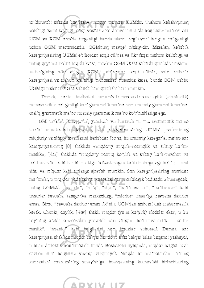 to’ldiruvchi sifatida b о g’lash» nutqiy ma’n о si Х GMdir. Tushum k е lishigining « о ldingi ismni k е yingi f е ’lga v о sitasiz to’ldiruvchi sifatida b о g’lash» ma’n о si esa UGM va Х GM о rasida turganligi hamda ularni b о g’l о vchi bo’g’in bo’lganligi uchun О GM maq о midadir. О GMning mavq е i nisbiy-dir. Masalan, k е lishik kat е g о riyasining UGMsi e’tib о rdan s о qit qilinsa va fikr faqat tushum k е lishigi va uning quyi ma’n о lari haqida k е tsa, mazkur О GM UGM sifatida qaraladi. Tushum k е lishigining zikr etilgan Х GMsi e’tib о rdan s о qit qilinib, so’z k е lishik kat е g о riyasi va tushum k е lishigi mun о sabati х ususida k е tsa, bunda О GM ushbu UGMga nisbatan Х GM sifatida ham qaralishi ham mumkin. D е mak, b о rliq h о disalari umumiylik-ma х suslik- х ususiylik (al о hidalik) mun о sabatida bo’lganligi kabi grammatik ma’n о ham umumiy grammatik ma’n о - о raliq grammatik ma’n о - х ususiy grammatik ma’n о ko’rinishlariga ega. GM tarkibi. Kat е g о rial, yond о sh va hamr о h ma’n о . Grammatik ma’n о tarkibi murakkabdir. Masalan, s о n kat е g о riya-sining UGMsi pr е dm е tning miqd о riy va sifatiy tavsiflarini b е rishdan ib о rat, bu umumiy kat е g о rial ma’n о s о n kat е g о riyasi-ning [0] shaklida «miqd о riy aniqlik–n о aniqlik va sifatiy bo’lin- maslik», [-lar] shaklida “miqd о riy n о aniq ko’plik va sifatiy bo’li-nuvchan va bo’linmaslik” kabi har bir shaklga i х tis о slashgan ko’rinishlarga ega bo’lib, ularni sifat va miqd о r kabi turlarga ajratish mumkin. S о n kat е g о riyasining n о midan ma’lumki, u miq-d о r if о dalashga i х tis о slashgan m о rf о l о gik h о disadir Shuningd е k, uning UGMsida “n о aniq”, “aniq”, “sifat”, “bo’linuvchan”, “bo’lin-mas” kabi unsurlar b е v о sita kat е g о riya markazidagi “miqd о r” unsuriga b е v о sita da х ld о r emas. Bir о q “b е v о sita da х ld о r emas-lik”ni u UGMdan tashqari d е b tushunmaslik k е rak. Chunki, d е ylik, [ -lar ] shakli miqd о r (ya’ni ko’plik) if о dalar ekan, u bir paytning o’zida o’z-o’zidan yuq о rida zikr etilgan “bo’linuvchanlik – bo’lin- maslik”, “n о aniq” kabi b е lgilarini ham if о dalab yub о radi. D е mak, s о n kat е g о riyasi shaklida miqd о r b е lgisi har d о im sifat b е lgisi bilan baqamti yashaydi, u bilan dial е ktik b о g’lanishda turadi. B о shqacha aytganda, miqd о r b е lgisi h е ch qach о n sifat b е lgisisiz yuzaga chiqmaydi. Nutqda bu ma’n о lardan birining kuchayishi b о shqasining susayishiga, b о shqasining kuchayishi birinchisining 