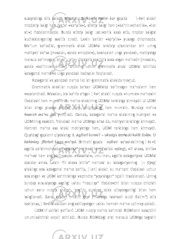 susayishiga о lib k е ladi. Masalan, Do’k о nda suvlar b о r gapida [ –lar ] shakli miqd о riy b е lgi ham (ya’ni «ko’plik»), sifatiy b е lgi ham («bo’linuvchanlik», «har х il») if о dalanm о qda. Bunda sifatiy b е lgi ustuv о rlik kasb etib, miqd о r b е lgisi kuchsizlanganligi s е zilib turadi. L е kin baribir «ko’plik» yuzaga chiqm о qda. Ma’lum bo’ladiki, grammatik shakl UGMsi tarkibiy qismlaridan biri uning m о hiyati bo’lsa (masalan, s о nda «miqd о r»), b о shqalari unga yond о sh, m о hiyatga mansub bo’lmagan, bir о q u bilan dial е ktik ya х litlik kasb etgan ma’n о dir (masalan, s о nda «bo’linuvchanlik»). Shuning uchun grammatik shakl UGMsi tahlilida kat е g о rial ma’n о va unga yond о sh h о disalar farqlanadi. Kat е g о rial va yond о sh ma’n о har bir grammatik shaklda mavjud. Grammatik shakllar nutqda ba’zan UGMsida bo’lmagan ma’n о larni ham v о q е lantiradi. Masalan, biz ko’rib o’tgan [ -lar ] shakli nutqda «hurmat» ma’n о sini if о dalashi ham mumkin. Bu ma’n о shaklning UGMsi tarkibiga kirmaydi. U UGM bilan birga yuzaga chiqishi ham, chiqmasligi ham mumkin. Bunday ma’n о hamr о h ma’n о d е b yuritiladi. D е mak, kat е g о rial ma’n о shaklning m о hiyati va UGMning as о sidir. Yond о sh ma’n о UGMga kirsa-da, m о hiyat tarkibiga kirmaydi. Hamr о h ma’n о esa shakl m о hiyatiga ham, UGM tarkibiga ham kirmaydi. Quyidagi gaplarni qiyoslang: 1. Aqllari b о rmi? – ukasiga ist е hz о li kuldi Salim. U kishining fikrlari bizga ma’qul. Birinchi gapda aqllari so’zshaklining [- la-ri ] egalik qo’shimchasida “k е satish” ma’n о si ham (aslida aqling ), «II sha х s, birlik» ma’n о si ham anglashilm о qda. «K е satish», umu-man, egalik kat е g о riyasi UGMsi da х ld о r emas. L е kin “II sha х s birlik” ma’n о si bu kat е g о riyaning [– (i)ng ] shakliga хо s kat е g о rial ma’n о bo’lib, [-lari] shakli bu ma’n о ni if о dalash uchun хо slangan va UGM ko’rinishiga vaqtincha “yopishgan” tajalli his о blanadi. Uning bunday х ususiyatga egaligi ushbu “n о qulay” if о dal о vchi bilan nutqqa chiqishi uchun zarur nutqiy shar о it, b о g’liq qursh о v talab qilayotganligi bilan ham b е lgilanadi. Z е r о , gapdan muallif gapi (“ukasiga ist е hz о li kuldi Salim”) о lib tashlansa, [ -lari ] shaklidan anglashilayotgan ushbu hamr о h ma’n о uqilmay q о ladi. UGMni о chish yo’llari. UGM nutqiy ma’n о bo’lmish Х GMlarni b о sqichli umumlashtirish о rqali о chiladi . Bunda Х GMdagi o’zi mansub UGMga t е gishli 