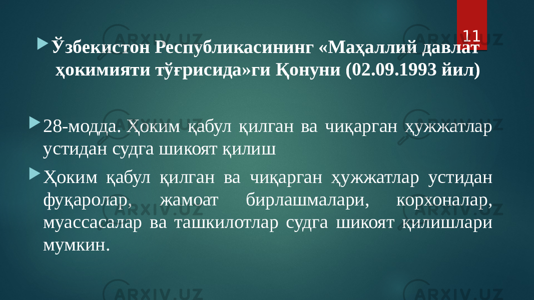  Ўзбекистон Республикасининг «Маҳаллий давлат ҳокимияти тўғрисида»ги Қонуни (02.09.1993 йил)  28-модда. Ҳоким қабул қилган ва чиқарган ҳужжатлар устидан судга шикоят қилиш  Ҳоким қабул қилган ва чиқарган ҳужжатлар устидан фуқаролар, жамоат бирлашмалари, корхоналар, муассасалар ва ташкилотлар судга шикоят қилишлари мумкин. 11 