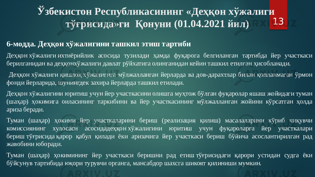 Ўзбекистон Республикасининг «Деҳқон хўжалиги тўғрисида»ги Қонуни (01.04.2021 йил) 6-модда. Деҳқон хўжалигини ташкил этиш тартиби Деҳқон хўжалиги ихтиёрийлик асосида тузилади ҳамда фуқарога белгиланган тартибда йер участкаси берилганидан ва деҳқонхўжалиги давлат рўйхатига олинганидан кейин ташкил етилган ҳисобланади. Деҳқон хўжалиги қишлоқ хўжалигига мўлжалланган йерларда ва дов-дарахтлар билан қопланмаган ўрмон фонди йерларида, шунингдек захира йерларда ташкил етилади. Деҳқон хўжалигини юритиш учун йер участкасини олишга муҳтож бўлган фуқаролар яшаш жойидаги туман (шаҳар) ҳокимига оиласининг таркибини ва йер участкасининг мўлжалланган жойини кўрсатган ҳолда ариза беради. Туман (шаҳар) ҳокими йер участкаларини бериш (реализация қилиш) масалаларини кўриб чиқувчи комиссиянинг хулосаси асосидадеҳқон хўжалигини юритиш учун фуқароларга йер участкалари бериш тўғрисида қарор қабул қилади ёки аризачига йер участкаси бериш бўйича асослантирилган рад жавобини юборади. Туман (шаҳар) ҳокимининг йер участкаси беришни рад етиш тўғрисидаги қарори устидан судга ёки бўйсунув тартибида юқори турувчи органга, мансабдор шахсга шикоят қилиниши мумкин. 13 