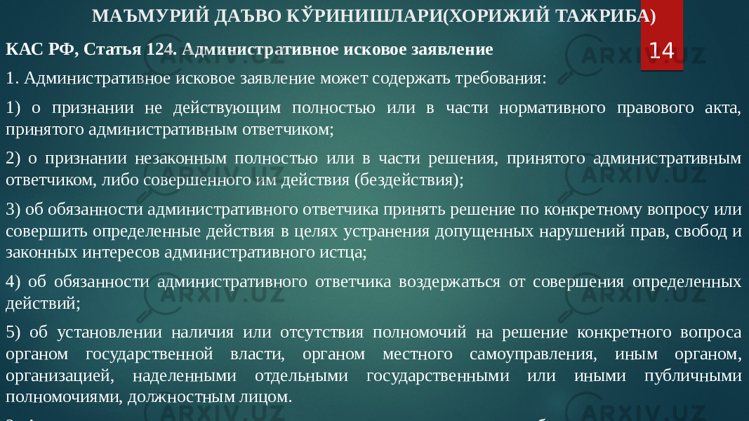 МАЪМУРИЙ ДАЪВО КЎРИНИШЛАРИ(ХОРИЖИЙ ТАЖРИБА) КАС РФ, Статья 124. Административное исковое заявление 1. Административное исковое заявление может содержать требования: 1) о признании не действующим полностью или в части нормативного правового акта, принятого административным ответчиком; 2) о признании незаконным полностью или в части решения, принятого административным ответчиком, либо совершенного им действия (бездействия); 3) об обязанности административного ответчика принять решение по конкретному вопросу или совершить определенные действия в целях устранения допущенных нарушений прав, свобод и законных интересов административного истца; 4) об обязанности административного ответчика воздержаться от совершения определенных действий; 5) об установлении наличия или отсутствия полномочий на решение конкретного вопроса органом государственной власти, органом местного самоуправления, иным органом, организацией, наделенными отдельными государственными или иными публичными полномочиями, должностным лицом. 2. Административное исковое заявление может содержать иные требования, направленные на защиту прав, свобод и законных интересов в сфере публичных правоотношений. 14 