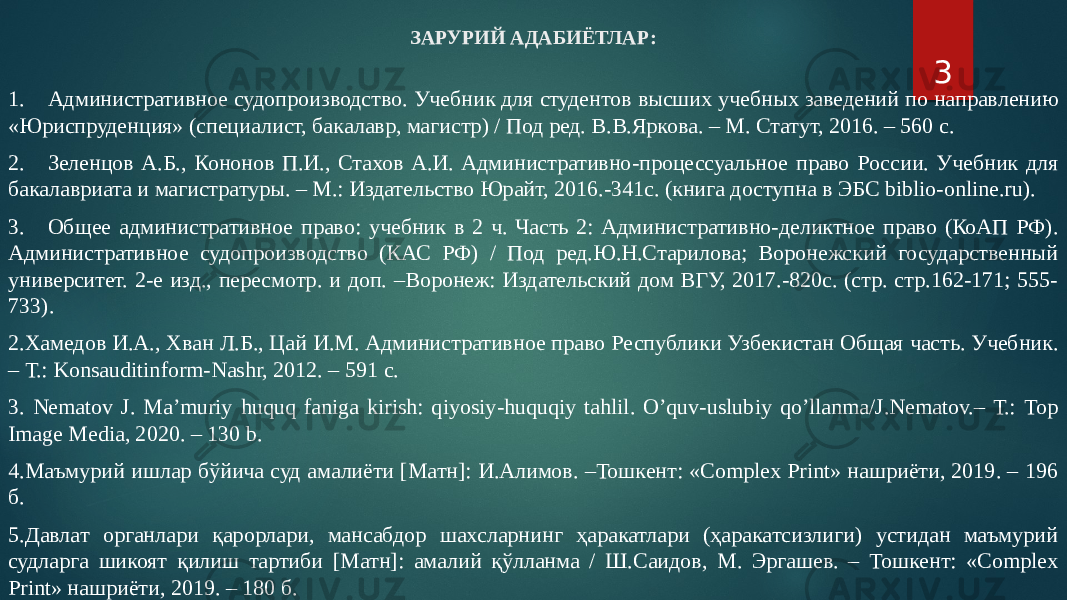 ЗАРУРИЙ АДАБИЁТЛАР: 1. Административное судопроизводство. Учебник для студентов высших учебных заведений по направлению «Юриспруденция» (специалист, бакалавр, магистр) / Под ред. В.В.Яркова. – М. Статут, 2016. – 560 с. 2. Зеленцов А.Б., Кононов П.И., Стахов А.И. Административно-процессуальное право России. Учебник для бакалавриата и магистратуры. – М.: Издательство Юрайт, 2016.-341с. (книга доступна в ЭБС biblio-online.ru). 3. Общее административное право: учебник в 2 ч. Часть 2: Административно-деликтное право (КоАП РФ). Административное судопроизводство (КАС РФ) / Под ред.Ю.Н.Старилова; Воронежский государственный университет. 2-е изд., пересмотр. и доп. –Воронеж: Издательский дом ВГУ, 2017.-820с. (стр. стр.162-171; 555- 733). 2.Хамедов И.А., Хван Л.Б., Цай И.М. Административное право Республики Узбекистан Общая часть. Учебник. – Т.: Konsauditinform-Nashr, 2012. – 591 с. 3. Nematov J. Maʼmuriy huquq faniga kirish: qiyosiy-huquqiy tahlil. Oʼquv-uslubiy qoʼllanma/J.Nematov.– Т.: Top Image Media, 2020. – 130 b. 4.Маъмурий ишлар бўйича суд амалиёти [Матн]: И.Алимов. –Тошкент: «Complex Print» нашриёти, 2019. – 196 б. 5.Давлат органлари қарорлари, мансабдор шахсларнинг ҳаракатлари (ҳаракатсизлиги) устидан маъмурий судларга шикоят қилиш тартиби [Матн]: амалий қўлланма / Ш.Саидов, М. Эргашев. – Тошкент: «Complex Print» нашриёти, 2019. – 180 б. 3 