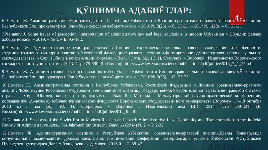 ҚЎШИМЧА АДАБИЁТЛАР: 6.Нематов Ж. Административное судопроизводство в Республике Узбекистан и Японии: сравнительно-правовой анализ. //Ўзбекистон Республикаси Бош прокуратураси Олий ўқув курслари ахборотномаси. – 2016 № 2(26). – С. 23-25; – 2017 № 1(29). – С. 23-25 7.Nematov J. Some issues of perception, interpretation of administrative law and legal education in modern Uzbekistan // Юридик фанлар ахборотномаси. – 2019. – № 1. – Б. 96–102. 8.Нематов Ж. Административное судопроизводство в Японии: теоретические основы, правовое содержание и особенности. /Административное судопроизводство в Российской Федерации : развитие теории и формирование административно-процессуального законодательства. – Сер.: Юбилеи, конференции, форумы. – Вып. 7 / отв. ред. Ю. Н. Старилов. – Воронеж : Издательство Воронежского государственного университета, 2013. Стр 875-890. (In Russian) http://www.law.vsu.ru/science/publications/pdf/jubilee2013_7_1_25.pdf 9.Нематов Ж. Административное судопроизводство в Республике Узбекистан и Японии:сравнительно-правовой анализ. //Ўзбекистон Республикаси Бош прокуратураси Олий ўқув курслари ахборотномаси. – 2016 № 2(26). – С. 23-25. 10.Нематов Ж. Административная юстиция в Республике Узбекистан, Российской Федерации и Японии: сравнительно-правовой анализ . /Конституция Российской Федерации и ее влияние на практику государственного строительства и развитие правовой системы страны. – Сер.: Юбилеи, конферен- ции, форумы. – Вып. 9 : Материалы Международной научно-практической конференции, посвященной 55-летнему юбилею юридического факультета Воронежского государствен- ного университета (Воронеж, 17–18 октября 2013 г.) / под ред. Ю. Н. Старилова. – Воронеж : Издательский дом ВГУ, 2014. Стр 189-201. (In Russian)http://www.law.vsu.ru/science/publications/pdf/jubilee2014_9.pdf 11.Nematov J. Shadows of the Soviet Era in Modern Russian and Uzbek Administrative Law: Continuity and Transformation in the Judicial Review of Administrative Acts.// Jor Jahrbuch für Ostrecht. Band 55 (2014) № 2. – Р. 2-32. 12.Нематов Ж. Административная юстиция в Республике Узбекистан: сравнительно-правовой анализ.//Давлат бошқарувида қонунийликни таъминлашнинг долзарб масалалари. Илмий-амалий конференция материаллари тўплами. Ўзбекистон Республикаси Президенти ҳузуридаги Давлат бошқаруви академияси, 2016 й. – С. 38-47. 4 