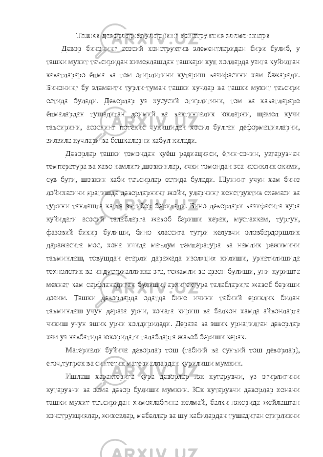 Ташки деворлар ва уларнинг конструктив элементлари Девор бинонинг асосий конструктив элементларидан бири булиб, у ташки мухит таъсиридан химоялашдан ташкари куп холларда узига куйилган каватлараро ёпма ва том огирлигини кутариш вазифасини хам бажаради. Бинонинг бу элементи турли-туман ташки кучлар ва ташки мухит таъсири остида булади. Деворлар уз хусусий огирлигини, том ва каватлараро ёпмалардан тушадиган доимий ва вактинчалик юкларни, щамол кучи таъсирини, асоснинг потекис чукишидан хосил булган деформацияларни, зилзила кучлари ва бошкаларни кабул килади. Деворлар ташки томондан куёш радиацияси, ёгин-сочин, узгарувчан температура ва хаво намлиги,шовкинлар, ички томондан эса иссиклик окими, сув буги, шовкин каби таъсирлар остида булади. Шунинг учун хам бино лойихасини яратишда деворларнинг жойи, уларнинг конструктив схемаси ва турини танлашга катта эътибор берилади. Бино деворлари вазифасига кура куйидаги асосий талабларга жавоб бериши керак, мустахкам, тургун, фазовий бикир булиши, бино классига тугри келувчи оловбардоршлик даражасига мос, хона ичида маълум температура ва намлик режимини таъминлаш, товушдан етарли даражада изоляция килиши, урнатилишида технологик ва индустриалликка эга, тежамли ва арзон булиши, уни куришга мехнат кам сарфланадиган булиши, архитектура талабларига жавоб бериши лозим. Ташки деворларда одатда бино ичини табиий ериклик билан таъминлаш учун дераза урни, хонага кириш ва балкон хамда айвонларга чикиш учун эшик урни колдирилади. Дераза ва эшик урнатилган деворлар хам уз навбатида юкоридаги талабларга жавоб бериши керак. Материали буйича деворлар тош (табиий ва сунъий тош деворлар), егоч,тупрок ва синтетик материаллардан курилиши мумкин. Ишлаш характерига кура деворлар юк кутарувчи, уз огирлигини кутарувчи ва осма девор булиши мумкин. Юк кутарувчи деворлар хонани ташки мухит таъсиридан химоялабгина колмай, балки юкорида жойлашган конструкциялар, жихозлар, мебеллар ва шу кабилардан тушадиган огирликни 