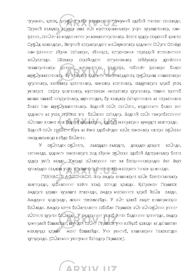 туркман, қозоқ, қирgÚиз каби халқларнинг умумий адабий merosи саналади. Туркий халқлар асрлар оша oÚз мустақилликлари учун курашганлар, илм- фанни, санÚат ва маданиятни ривожлантирганлар. Бизга қадар сақланиб қолган СуgÚд календари, Berуний асарларидаги маÚлумотлар қадимги OÚрта Осиёда илм-фаннинг айрим соhалари, айниқса, астрономия тараққий этганлигини кoÚрсатади. Шоxлар саройидаги астрономлар сайёралар дунёсини текширганлар: физика, математика, фалсафа, табииёт фанлари билан шуgÚулланганлар. Бу халқлар қадимги замонларданоқ суgÚориш иншоотлари қурганлар, каналлар қазиганлар, кемалар ясаганлар, юлдузларга қараб узоқ yerларга сафар қилганлар, мустаxкам иморатлар қурганлар, тошни эритиб шиша ишлаб чиқарганлар, шунингдек, бу халқлар dehқonчилик ва чорвачилик билан hам шуgÚулланганлар. Бадиий сoÚз санÚати, маданияти билан энг қадимги ва узоқ тарихга эга бoÚлган соhадир. Бадиий сoÚз тажрибасининг oÚсиши хилма-хил бадиий шаклларни, адабий жанрларни вужудга келтиради. Бадиий сoÚз санÚати ёзув ва ёзма адабиётдан кoÚп замонлар илгари оgÚзаки ижод шаклида пайдо бoÚлган. У оgÚиздан-оgÚизга, авлоддан-авлодга, даврдан-даврга кoÚчди, натижада, қадимги замонларга оид айрим оgÚзаки адабий ёдгорликлар бизга қадар yetib келди. Уларда oÚзларини чет эл босқинчиларидан ёки ёвуз кучлардан сақлаш учун кuрашган қahramonлар жасорати hикоя қилинади. ГERHАСIП АФСОНАСИ. Бир аждар кишиларга кoÚп бахтсизликлар келтиради, қабиланинг xаёти хавф остида қолади. Қаhрамон Гершасп аждарга қарши курашга отланади, аждар масканига қараб йoÚл олади. Аждарни қидиради, лекин тополмайди. У oÚт қалаб овқат пиширмоқчи бoÚлади. Аждар катта бoÚлганлиги сабабли Гершасп oÚз oÚчоgÚини унинг oÚстига қурган бoÚлади. У аждарнинг ухлаб ётган баданини қизитади, аждар қимирлай бошлайди, шундан сoÚнг Гершасп уни пайқаб қолади ва даhшатли махлуққа қарши жанг бошлайди. Уни yенгиб, кишиларни hалокатдан қутқаради. (OÚлимни yенгувчи баhодир Гершасп). 