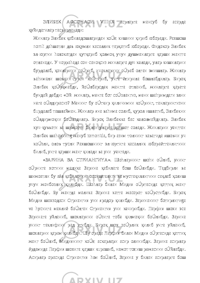 ЭЛИБЕК АФСОНАСИ. VIII-IX асрларга мансуб бу асарда қуйидагилар тасвирланади: Жинлар Элибек қабиладошларидан кoÚп кишини қириб юборади. Раxшош nomli даhшатли дев юқумли касаллик тарқатиб юборади. Фидокор Элибек эл-юртни hалокатдан қутқариб қолмоқ учун душманларга қарши жангга отланади. У чорраhада сон-саноқсиз жинларга дуч келади, улар кишиларни бурдалаб, қонларини сoÚриб, ичакларини oÚраб олган эмишлар. Жинлар ваhимали шовқин-сурон кoÚтариб, унга ёпирила бошлабдилар. Бироқ Элибек қoÚрқмабди, йoÚлбарсдек жангга отланиб, жинларга қарата бундай дебди: «Эй жинлар, менга бот сoÚзлангиз, мени шаhримдаги элни нега oÚлдирасиз? Менинг бу oÚткир қиличимни кoÚринг, танларингизни бuрдалаб ташлайман. Жинлар яна ваhима солиб, қурол ишлатиб, Элибекни oÚлдирмоқчи бoÚладилар. Бироқ Элибекка бас келолмайдилар. Элибек куч-қуввати ва шижоати билан уларга даhшат солади. Жинларни yенгган Элибек шаhарниng жануб tomonida, бир азим толнинг кавагида яшовчи уч кoÚзли, олов тусли Раxшошнинг эл-юртига касаллик юбораётганлигини билиб, унга қарши жанг қилади ва уни yенгади. «ЗАРИНА ВА СТРИАНГИYA». Шоhларнинг шоhи oÚлиб, унинг oÚрнига хотини малика Зарина қабилага бош бoÚлибди. Тадбирли ва шижоатли бу аёл қабиланинг осоишталиги ва мустақиллигини сақлаб қолиш учун жонбозлик қилибди. Шоhлар билан Мидия oÚртасида қаттиқ жанг бoÚлибди. Бу жангда малика Зарина катта жасорат кoÚрстибди. Бироқ Мидия шаxзодаси Стриангия уни ярадор қилибди. Заринанинг ботирлигиga va hуснига маxлиё бoÚлган Стриангия уни кечирибди. Парфия шоxи эса Заринага уйланиб, шоxларини oÚзига тобе қилмоқчи бoÚлибди. Зарина унинг таклифини рад этибди. Бироқ шоx зoÚрлик қилиб унга уйланиб, шоxларни қарам қилибди. Шу орада Парфия билан Мидия oÚртасида қаттиқ жанг бoÚлиб, Мидиянинг кoÚп аскарлари асир олинибди. Зарина асирлар ёрдамида Парфия шоxига қарши кuрашиб, нажот топиш режасини oÚйлабди. Асирлар орасида Стриангия hам бoÚлиб, Зарина у билан асирларга бош 