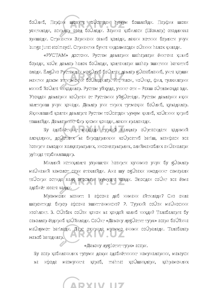 бoÚлиб, Парфия шоxига тoÚсaтдан hужум бошлайди. Парфия шоxи yенгилади, асирлар озод бoÚлади. Зарина қабиласи (Шоxлар) озодликка эришади. Стриангия Заринани севиб қолади, лекин хотини борлиги учун bunga jurat etolmaydi. Стриангия бунга чидолмасдан oÚзини hалок қилади. «РУСТАМ» достони. Рустам девларни шаhарлари ёнигача қuвиб боради, кoÚп девлар hалок бoÚлади, қолганлари шаhар эшигини berкитиб олади. ЁлgÚиз Рустамдан маgÚлуб бoÚлган девлар gÚазабланиб, унга қарши жангни давом эттирмоқчи бoÚладилар. Ит, илон, чoÚчқа, фил, тулкиларни миниб йoÚлга чиқадилар. Рустам уйқуда, унинг оти – Рахш oÚтламоқда эди. Узоқдан девларни кoÚрган от Рустамни уйgÚотади. Рустам девларни яқин келтириш учун қочади. Девлар уни тирик тутмоқчи бoÚлиб, қувадилар. Яқинлашиб қолган девларга Рустам тoÚсатдан ъужум қилиб, кoÚпини қириб ташлайди. Девларнинг бир қисми қочади, лекин яраланади. Бу адабиётнинг мақсади туркий халқлар oÚртасидаги қадимий алоқалрни, дoÚстлик ва биродарликни кoÚрсатиб beriш, вазифаси эса hозирги авлодни халқпарварлик, инсонпарварлик, олийжаноблик анÚаналари руhида тарбиялашдир. Миллий истиқлолга yэришган hозирги кунимиз учун бу gÚоялар маÚнавий камолот сари етаклайди. Ана шу оgÚзаки ижоднинг самарали таÚсири остида халқ эпослари вужудга келди. Эпосдан сoÚнг эса ёзма адабиёт юзага келди. Муаммоли вазият: 1 афсона деб нимани айтилади? Сиз оила шароитида бирор афсона эшитганмисиз? 2. Туркий сoÚзи маÚносини изо h ланг. 3. OÚзбек сoÚзи қачон ва қандай келиб чиқди? Талабаларга бу саволлар ёздириб қoÚйилади. СoÚнг «Девону луgÚатит турк» асари бoÚйича маÚлумот beriлади. Дарс охирида муаммо ечими сoÚралади. Талабалар жавоб berадилар. «Девону луgúотит турк» асари. Бу асар қабилачилик тузуми даври адабиётининг намуналарини, мавзуси ва ифода мазмунига қараб, mehnat қoÚшиқлари, қа h рамонлик 