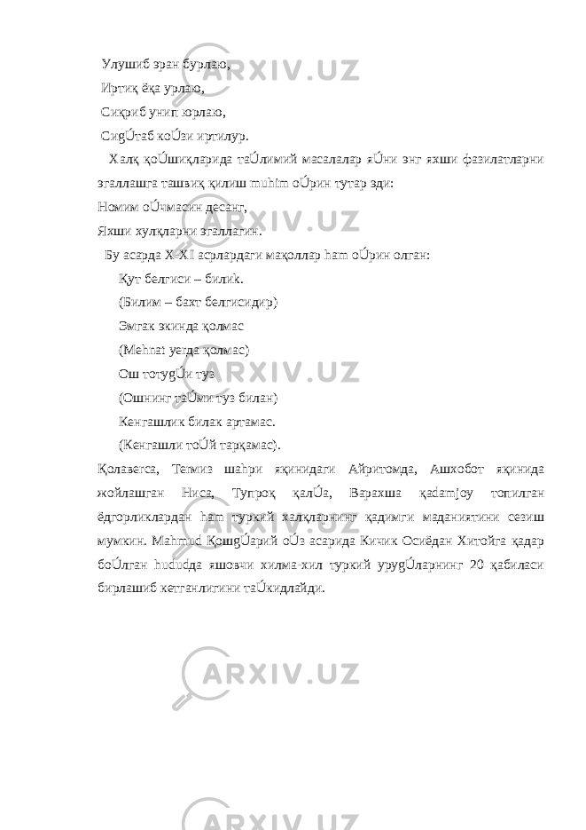  Улушиб эран бурлаю, Иртиқ ёқа урлаю, Сиқриб унип юрлаю, СиgÚтаб кoÚзи иртилур. Халқ қoÚшиқларида таÚлимий масалалар яÚни энг яхши фазилатларни эгаллашга ташвиқ қилиш muhim oÚрин тутар эди: Номим oÚчмасин десанг, Яхши хулқларни эгаллагин. Бу асарда X - XI асрлардаги мақоллар ham oÚрин олган: Қут белгиси – били k . (Билим – бахт белгисидир) Эмгак экинда қолмас (Mehnat yerда қолмас) Ош тотуgÚи туз (Ошнинг таÚми туз билан) Кенгашлик билак артамас. (Кенгашли тoÚй тарқамас). Қолавerса, Тerмиз ша h ри яқинидаги Айритомда, Ашхобот яқинида жойлашган Ниса, Тупроқ қалÚа, Варахша қ adamjoy топилган ёдгорликлардан ham туркий халқларнинг қадимги маданиятини сезиш мумкин. Mahmud ҚошgÚарий oÚз асарида Кичик Осиёдан Хитойга қадар бoÚлган hudud да яшовчи хилма-хил туркий уруgÚларнинг 20 қабиласи бирлашиб кетганлигини таÚкидлайди. 