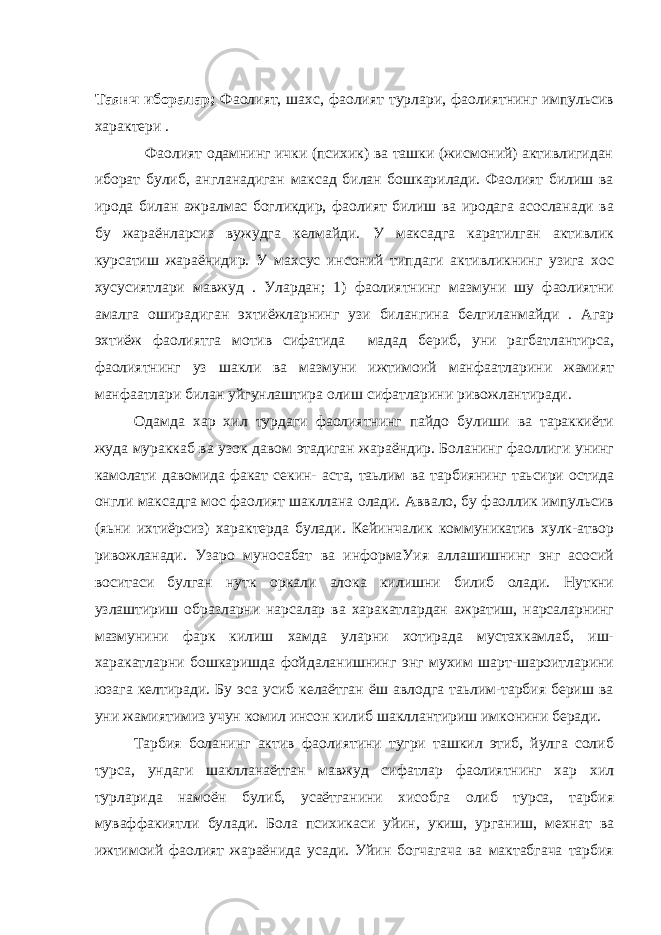 Таянч иборалар; Фаолият, шахс, фаолият турлари, фаолиятнинг импульсив характери . Фаолият одамнинг ички (психик) ва ташки (жисмоний) активлигидан иборат булиб, англанадиган максад билан бошкарилади. Фаолият билиш ва ирода билан ажралмас богликдир, фаолият билиш ва иродага асосланади ва бу жараёнларсиз вужудга келмайди. У максадга каратилган активлик курсатиш жараёнидир. У махсус инсоний типдаги активликнинг узига хос хусусиятлари мавжуд . Улардан; 1) фаолиятнинг мазмуни шу фаолиятни амалга оширадиган эхтиёжларнинг узи билангина белгиланмайди . Агар эхтиёж фаолиятга мотив сифатида мадад бериб, уни рагбатлантирса, фаолиятнинг уз шакли ва мазмуни ижтимоий манфаатларини жамият манфаатлари билан уйгунлаштира олиш сифатларини ривожлантиради. Одамда хар хил турдаги фаолиятнинг пайдо булиши ва тараккиёти жуда мураккаб ва узок давом этадиган жараёндир. Боланинг фаоллиги унинг камолати давомида факат секин- аста, таьлим ва тарбиянинг таьсири остида онгли максадга мос фаолият шакллана олади. Аввало, бу фаоллик импульсив (яьни ихтиёрсиз) характерда булади. Кейинчалик коммуникатив хулк-атвор ривожланади. Узаро муносабат ва информаУия аллашишнинг энг асосий воситаси булган нутк оркали алока килишни билиб олади. Нуткни узлаштириш образларни нарсалар ва харакатлардан ажратиш, нарсаларнинг мазмунини фарк килиш хамда уларни хотирада мустахкамлаб, иш- харакатларни бошкаришда фойдаланишнинг энг мухим шарт-шароитларини юзага келтиради. Бу эса усиб келаётган ёш авлодга таьлим-тарбия бериш ва уни жамиятимиз учун комил инсон килиб шакллантириш имконини беради. Тарбия боланинг актив фаолиятини тугри ташкил этиб, йулга солиб турса, ундаги шаклланаётган мавжуд сифатлар фаолиятнинг хар хил турларида намоён булиб, усаётганини хисобга олиб турса, тарбия муваффакиятли булади. Бола психикаси уйин, укиш, урганиш, мехнат ва ижтимоий фаолият жараёнида усади. Уйин богчагача ва мактабгача тарбия 