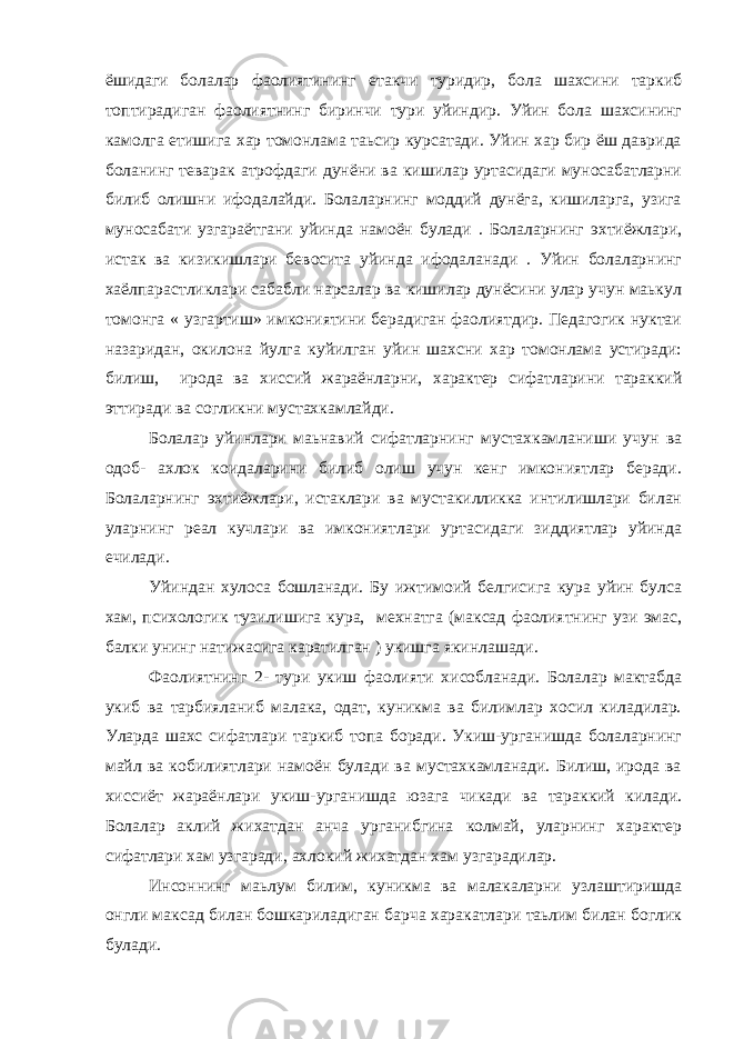 ёшидаги болалар фаолиятининг етакчи туридир, бола шахсини таркиб топтирадиган фаолиятнинг биринчи тури уйиндир. Уйин бола шахсининг камолга етишига хар томонлама таьсир курсатади. Уйин хар бир ёш даврида боланинг теварак атрофдаги дунёни ва кишилар уртасидаги муносабатларни билиб олишни ифодалайди. Болаларнинг моддий дунёга, кишиларга, узига муносабати узгараётгани уйинда намоён булади . Болаларнинг эхтиёжлари, истак ва кизикишлари бевосита уйинда ифодаланади . Уйин болаларнинг хаёлпарастликлари сабабли нарсалар ва кишилар дунёсини улар учун маькул томонга « узгартиш» имкониятини берадиган фаолиятдир. Педагогик нуктаи назаридан, окилона йулга куйилган уйин шахсни хар томонлама устиради: билиш, ирода ва хиссий жараёнларни, характер сифатларини тараккий эттиради ва согликни мустахкамлайди. Болалар уйинлари маьнавий сифатларнинг мустахкамланиши учун ва одоб- ахлок коидаларини билиб олиш учун кенг имкониятлар беради. Болаларнинг эхтиёжлари, истаклари ва мустакилликка интилишлари билан уларнинг реал кучлари ва имкониятлари уртасидаги зиддиятлар уйинда ечилади. Уйиндан хулоса бошланади. Бу ижтимоий белгисига кура уйин булса хам, психологик тузилишига кура, мехнатга (максад фаолиятнинг узи эмас, балки унинг натижасига каратилган ) укишга якинлашади. Фаолиятнинг 2- тури укиш фаолияти хисобланади. Болалар мактабда укиб ва тарбияланиб малака, одат, куникма ва билимлар хосил киладилар. Уларда шахс сифатлари таркиб топа боради. Укиш-урганишда болаларнинг майл ва кобилиятлари намоён булади ва мустахкамланади. Билиш, ирода ва хиссиёт жараёнлари укиш-урганишда юзага чикади ва тараккий килади. Болалар аклий жихатдан анча урганибгина колмай, уларнинг характер сифатлари хам узгаради, ахлокий жихатдан хам узгарадилар. Инсоннинг маьлум билим, куникма ва малакаларни узлаштиришда онгли максад билан бошкариладиган барча харакатлари таьлим билан боглик булади. 