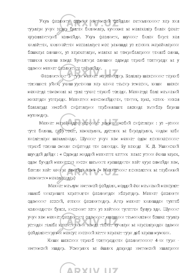 Укув фаолияти одамни ижтимоий фойдали активликнинг хар хил турлари учун зарур булган билимлар, куникма ва малакалар билан факат куроллантириб колмайди. Укув фаолияти, шунинг билан бирга хал килаётган, килинаётган масалаларга мос равишда уз психик жараёнларини бошкара олишни, уз харакатлари, малака ва тажрибаларини танлаб олиш, ташкил килиш хамда йуналтира олишни одамда таркиб топтиради ва у одамни мехнат фаолиятига таёрлайди. Фаолиятнинг 3- тури мехнат жараёнидир. Болалар шахсининг таркиб топишига уйин, укиш-урганиш хар канча таьсир этмасин, киши шахси мехнатда тамомила ва тула тукис таркиб топади. Мехнатда бола маънавий жихатдан узгаради. Мехнатни менсимайдиган, тантик, эрка, нозик- нихол болаларда ижобий сифатларни тарбиялашга алохида эътибор бериш мухимдир. Мехнат жараёнида инсоннинг хамма ижобий сифатлари : уз –узини тута билиш, сабр-токат, хамкорлик, дустлик ва биродарлик, чидам каби хислатлари шаклланади. Шунинг учун хам мехнат одам психикасининг таркиб топиш омили сифатида тан олинади. Бу хакида К. Д. Ушинский шундай дейди : « Одамда жиддий мехнатга каттик хавас утини ёкиш керак, одам бундай мехнатсиз инсон шаънига ярашадиган хаёт кура олмайди хам, бахтли хаёт кечира олмайди хам» (« Мехнатнинг психологик ва тарбиявий ахамияти» маколасидан) Мехнат маълум ижтимой фойдали, моддий ёки маънавий махсулот ишлаб чикаришга каратилган фаолиятдан иборатдир. Мехнат фаолияти одамнинг асосий, етакчи фаолиятидир. Агар мехнат килишдан тухтаб колинадиган булса, инсоният зоти уз хаётини тугатган булур эди. Шунинг учун хам мехнат фаолиятига одамнинг яшашини таъминловчи бошка турлар устидан галаба козонтиривчи хамда табиат кучлари ва нарсаларидан одамни фойдалантирувчи махсус инсоний хатти-харакат тури деб караш мумкин. Киши шахсини таркиб топтирадиган фаолиятининг 4-чи тури - ижтимоий ишдир. Усмирлик ва ёшлик даврида ижтимоий ишларини 