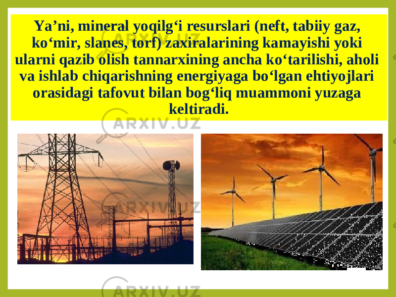 Ya’ni, mineral yoqilg‘i resurslari (neft, tabiiy gaz, ko‘mir, slanes, torf) zaxiralarining kamayishi yoki ularni qazib olish tannarxining ancha ko‘tarilishi, aholi va ishlab chiqarishning energiyaga bo‘lgan ehtiyojlari orasidagi tafovut bilan bog‘liq muammoni yuzaga keltiradi. 