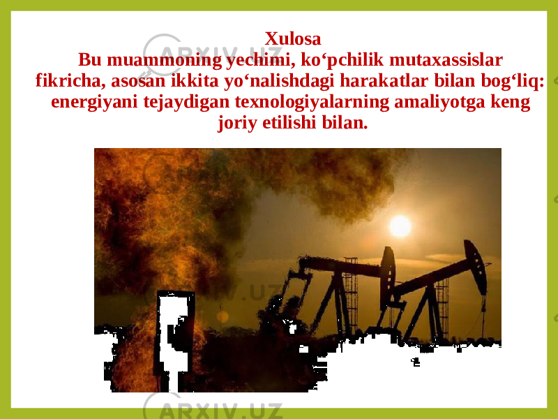 Xulosa Bu muammoning yechimi, ko‘pchilik mutaxassislar fikricha, asosan ikkita yo‘nalishdagi harakatlar bilan bog‘liq: energiyani tejaydigan texnologiyalarning amaliyotga keng joriy etilishi bilan. 