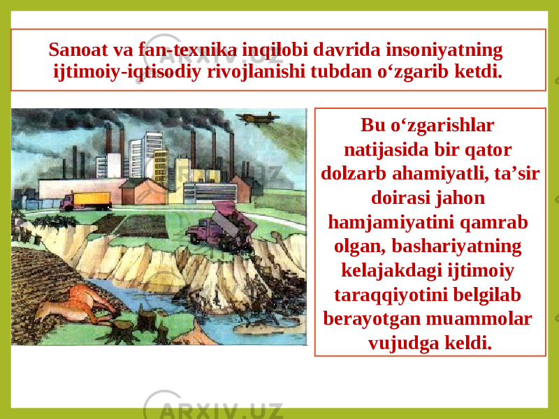 Sanoat va fan-texnika inqilobi davrida insoniyatning ijtimoiy-iqtisodiy rivojlanishi tubdan o‘zgarib ketdi. Bu o‘zgarishlar natijasida bir qator dolzarb ahamiyatli, ta’sir doirasi jahon hamjamiyatini qamrab olgan, bashariyatning kelajakdagi ijtimoiy taraqqiyotini belgilab berayotgan muammolar vujudga keldi. 