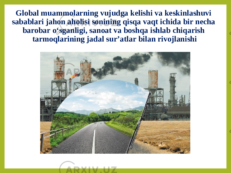 Global muammolarning vujudga kelishi va keskinlashuvi sabablari jahon aholisi sonining qisqa vaqt ichida bir necha barobar o‘sganligi, sanoat va boshqa ishlab chiqarish tarmoqlarining jadal sur’atlar bilan rivojlanishi 