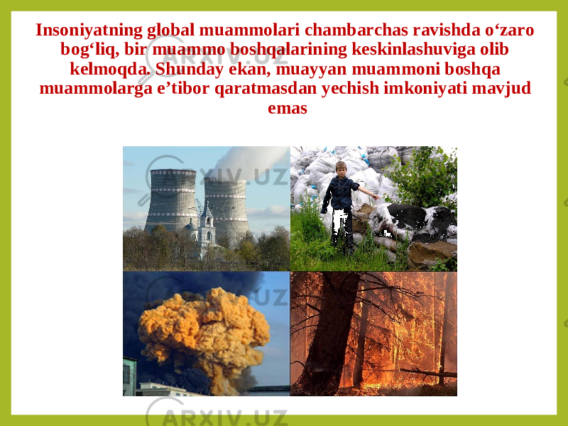 Insoniyatning global muammolari chambarchas ravishda o‘zaro bog‘liq, bir muammo boshqalarining keskinlashuviga olib kelmoqda. Shunday ekan, muayyan muammoni boshqa muammolarga e’tibor qaratmasdan yechish imkoniyati mavjud emas 