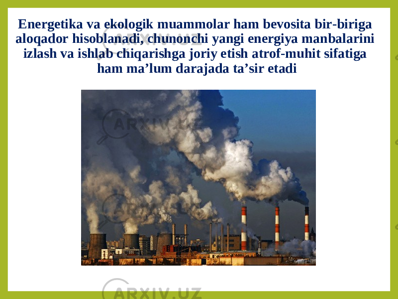 Energetika va ekologik muammolar ham bevosita bir-biriga aloqador hisoblanadi, chunonchi yangi energiya manbalarini izlash va ishlab chiqarishga joriy etish atrof-muhit sifatiga ham ma’lum darajada ta’sir etadi 