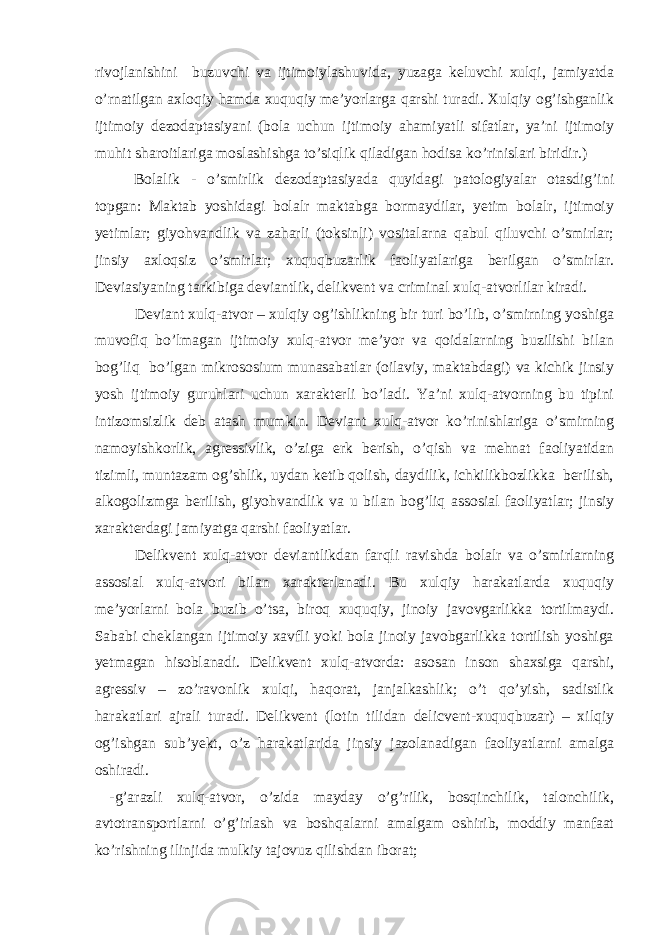 rivojlanishini buzuvchi va ijtimoiylashuvida, yuzaga keluvchi xulqi, jamiyatda o’rnatilgan axloqiy hamda xuquqiy me’yorlarga qarshi turadi. Xulqiy og’ishganlik ijtimoiy dezodaptasiyani (bola uchun ijtimoiy ahamiyatli sifatlar, ya’ni ijtimoiy muhit sharoitlariga moslashishga to’siqlik qiladigan hodisa ko’rinislari biridir.) Bolalik - o’smirlik dezodaptasiyada quyidagi patologiyalar otasdig’ini topgan: Maktab yoshidagi bolalr maktabga bormaydilar, yetim bolalr, ijtimoiy yetimlar; giyohvandlik va zaharli (toksinli) vositalarna qabul qiluvchi o’smirlar; jinsiy axloqsiz o’smirlar; xuquqbuzarlik faoliyatlariga berilgan o’smirlar. Deviasiyaning tarkibiga deviantlik, delikvent va criminal xulq-atvorlilar kiradi. Deviant xulq-atvor – xulqiy og’ishlikning bir turi bo’lib, o’smirning yoshiga muvofiq bo’lmagan ijtimoiy xulq-atvor me’yor va qoidalarning buzilishi bilan bog’liq bo’lgan mikrososium munasabatlar (oilaviy, maktabdagi) va kichik jinsiy yosh ijtimoiy guruhlari uchun xarakterli bo’ladi. Ya’ni xulq-atvorning bu tipini intizomsizlik deb atash mumkin. Deviant xulq-atvor ko’rinishlariga o’smirning namoyishkorlik, agressivlik, o’ziga erk berish, o’qish va mehnat faoliyatidan tizimli, muntazam og’shlik, uydan ketib qolish, daydilik, ichkilikbozlikka berilish, alkogolizmga berilish, giyohvandlik va u bilan bog’liq assosial faoliyatlar; jinsiy xarakterdagi jamiyatga qarshi faoliyatlar. Delikvent xulq-atvor deviantlikdan farqli ravishda bolalr va o’smirlarning assosial xulq-atvori bilan xarakterlanadi. Bu xulqiy harakatlarda xuquqiy me’yorlarni bola buzib o’tsa, biroq xuquqiy, jinoiy javovgarlikka tortilmaydi. Sababi cheklangan ijtimoiy xavfli yoki bola jinoiy javobgarlikka tortilish yoshiga yetmagan hisoblanadi. Delikvent xulq-atvorda: asosan inson shaxsiga qarshi, agressiv – zo’ravonlik xulqi, haqorat, janjalkashlik; o’t qo’yish, sadistlik harakatlari ajrali turadi. Delikvent (lotin tilidan delicvent-xuquqbuzar) – xilqiy og’ishgan sub’yekt, o’z harakatlarida jinsiy jazolanadigan faoliyatlarni amalga oshiradi. -g’arazli xulq-atvor, o’zida mayday o’g’rilik, bosqinchilik, talonchilik, avtotransportlarni o’g’irlash va boshqalarni amalgam oshirib, moddiy manfaat ko’rishning ilinjida mulkiy tajovuz qilishdan iborat; 