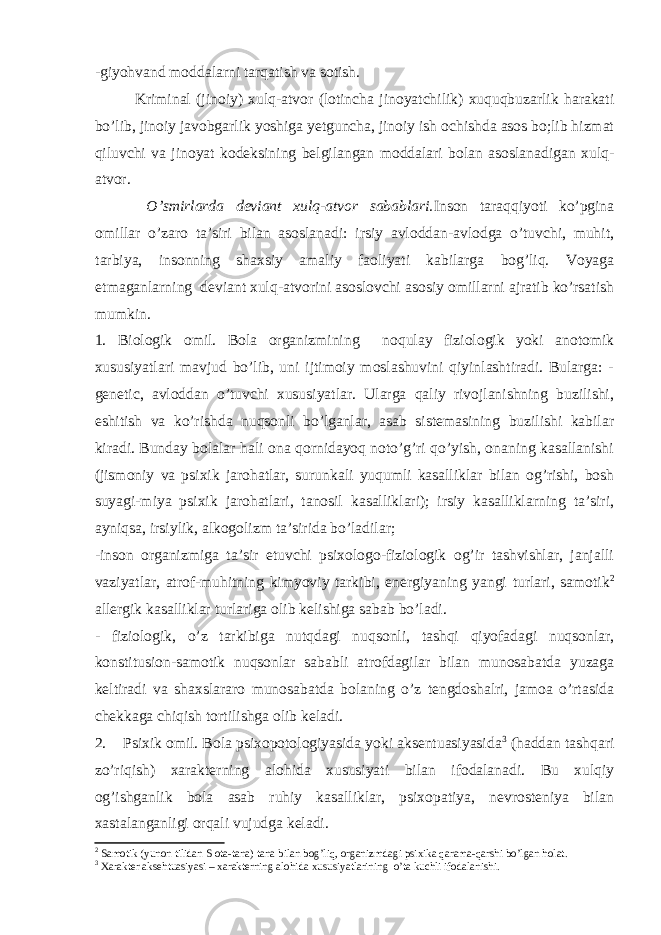 - giyohvand moddalarni tarqatish va sotish. Kriminal (jinoiy) xulq-atvor (lotincha jinoyatchilik) xuquqbuzarlik harakati bo’lib, jinoiy javobgarlik yoshiga yetguncha, jinoiy ish ochishda asos bo;lib hizmat qiluvchi va jinoyat kodeksining belgilangan moddalari bolan asoslanadigan xulq- atvor. O’smirlarda deviant xulq-atvor sabablari. Inson taraqqiyoti ko’pgina omillar o’zaro ta’siri bilan asoslanadi: irsiy avloddan-avlodga o’tuvchi, muhit, tarbiya, insonning shaxsiy amaliy faoliyati kabilarga bog’liq. Voyaga etmaganlarning deviant xulq-atvorini asoslovchi asosiy omillarni ajratib ko’rsatish mumkin. 1. Biologik omil. Bola organizmining noqulay fiziologik yoki anotomik xususiyatlari mavjud bo’lib, uni ijtimoiy moslashuvini qiyinlashtiradi. Bularga: - genetic, avloddan o’tuvchi xususiyatlar. Ularga qaliy rivojlanishning buzilishi, eshitish va ko’rishda nuqsonli bo’lganlar, asab sistemasining buzilishi kabilar kiradi. Bunday bolalar hali ona qornidayoq noto’g’ri qo’yish, onaning kasallanishi (jismoniy va psixik jarohatlar, surunkali yuqumli kasalliklar bilan og’rishi, bosh suyagi-miya psixik jarohatlari, tanosil kasalliklari); irsiy kasalliklarning ta’siri, ayniqsa, irsiylik, alkogolizm ta’sirida bo’ladilar; -inson organizmiga ta’sir etuvchi psixologo-fiziologik og’ir tashvishlar, janjalli vaziyatlar, atrof-muhitning kimyoviy tarkibi, energiyaning yangi turlari, samotik 2 allergik kasalliklar turlariga olib kelishiga sabab bo’ladi. - fiziologik, o’z tarkibiga nutqdagi nuqsonli, tashqi qiyofadagi nuqsonlar, konstitusion-samotik nuqsonlar sababli atrofdagilar bilan munosabatda yuzaga keltiradi va shaxslararo munosabatda bolaning o’z tengdoshalri, jamoa o’rtasida chekkaga chiqish tortilishga olib keladi. 2. Psixik omil. Bola psixopotologiyasida yoki aksentuasiyasida 3 (haddan tashqari zo’riqish) xarakterning alohida xususiyati bilan ifodalanadi. Bu xulqiy og’ishganlik bola asab ruhiy kasalliklar, psixopatiya, nevrosteniya bilan xastalanganligi orqali vujudga keladi. 2 Samotik (yunon tilidan S ota-tana) tana bilan bog’liq, organizmdagi psixika qarama-qarshi bo’lgan holat. 3 Xarakter aksehtuasiyasi – xarakterning alohida xususiyatlarining o’ta kuchli ifodalanishi. 