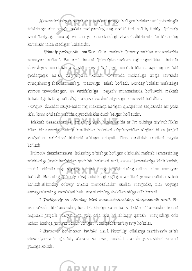 Aksentukrlashgan xarakter xususiyatiga ega bo’lgan bolalar turli psixologik ta’sirlarga o’ta sezgir, psixik me’yorning eng chetki turi bo’lib, tibbiy- ijtimoiy reabilitasiyaga muxtoj va tarbiya xarakteridagi chora-tadbirlarnin tadbirlarning ko’rilishi talab etadigan bolalardir. Ijtimoiy-pedagogik omillar. Oila maktab ijtimoiy tarbiya nuqsonlarida namoyon bo’ladi. Bu omil bolani ijtimoiylashuvidan og’ishganlikka bolalik davridayoq maktabda o’zlashtirmovchilik tufayli maktab bilan aloqaning uzilishi (pedagogik bo’sh qo’yish)olib keladi. O’smirda maktabga ongli ravishda qiziqishning shakilanmasligi matuviga sabab bo’ladi. Bunday bolalar maktabga yomon tayyorlangan, uy vazifalariga negativ munosabatda bo’luvchi maktab baholariga befarq bo’ladigan o’quv dezadantasiyasiga uchrovchi bo’ldilar. - O’quv dezadantasiya-bolaning maktabga bo’lgan qiziqishini saqlashida bir yoki ikki fonni o’zlashtirishida qiyinchilikka duch kelgan hollatidir. - Maktab dezadantasiya- bolaning yosh hususiyatida ta’lim olishga qiyinchiliklar bilan bir qatorda, hulqiy buzilishlar holatlari o’qtituvchilar sinflari bilan janjali vaziyatlar ko’rinishi birinchi o’ringa chiqadi. Dars qoldirish odatlari paydo bo’ladi. - Ijtimoiy dezadantasiya- bolaning o’qishga bo’lgan qiziqishi maktab jamoasining talablariga javob berishdan qochish holatlari turli, asosial jamoalariga kirib ketish, spirtli ichimliklarga giyohvan moddalarga qiziqishining ortishi bilan namayon bo’ladi. Bolaning ijtimoiy rivojlanishidagi og’igan omillari yomon oilalar sabab bo’ladi.SHunday oilaviy o’zaro munosabatlar usullar mavjudki, ular voyaga etmaganlarning asosisiyal hulq-atvorlarining shakilanishiga olib boradi. 1 Tarbiyaviy va oilaning ichki munosabatlarining diogramonik usuli. Bu usul o’zida bir tomondan, bola istaklariga ko’ra bo’lsa ikkinchi tomondan bolani inqirozli janjalli vaziyatlarga yoki oila ikki hil ahloqiy qarash mavjudligi oila uchun boshqa jamiyat uchun bo’lgan boshqacha tarbiyaviy holatlar. 2 Barqaror bo’lmagan janjalli usul. Noto’lig’ oilalarga tasrbiyaviy ta’sir etuvchi,er-hotin ajralish, ota-ona va uzoq muddat alohida yashashlari sababli yozaga keladi. 