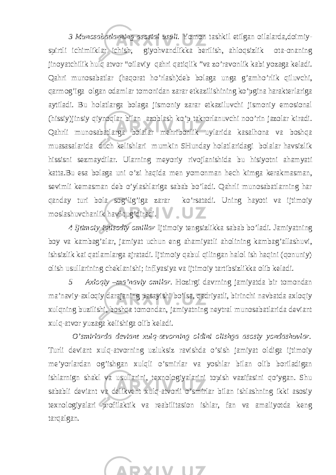 3 Munosabatlarning asosial usuli. Yomon tashkil etilgan oilalarda,doimiy- spirtli ichimliklar ichish, giyohvandlikka berilish, ahloqsizlik ota-onaning jinoyatchilik hulq atvor “ oilaviy qahri qatiqlik ” va zo’ravonlik kabi yozaga keladi. Qahri munosabatlar (haqorat ho’rlash)deb bolaga unga g’amho’rlik qiluvchi, qarmog’iga olgan odamlar tomonidan zarar etkazilishining ko’pgina harakterlariga aytiladi. Bu holatlarga bolaga jismoniy zarar etkaziluvchi jismoniy emosional (hissiy)jinsiy qiynoqlar bilan azoblash ko’p takrorlanuvchi noo’rin jazolar kiradi. Qahrli munosabatlarga bolalar mehribonlik uylarida kasalhona va boshqa muasasalarida duch kelishlari mumkin SHunday holatlaridagi bolalar havsizlik hissisni sezmaydilar. Ularning meyoriy rivojlanishida bu hisiyotni ahamyati katta.Bu esa bolaga uni o’zi haqida men yomonman hech kimga kerakmasman, sevimli kemasman deb o’ylashlariga sabab bo’ladi. Qahrli munosabatlarning har qanday turi bola sog’lig’iga zarar ko’rsatadi. Uning hayoti va ijtimoiy moslashuvchanlik havf tug’diradi. 4 Ijtimoiy-iqtisodiy omillar Ijtimoiy tengsizlikka sabab bo’ladi. Jamiyatning boy va kambag’alar, jamiyat uchun eng ahamiyatli aholining kambag’allashuvi, ishsizlik kai qatlamlarga ajratadi. Ijtimoiy qabul qilingan halol ish haqini (qonuniy) olish usullarining cheklanishi; inflyasiya va ijtimoiy tartibsizlikka olib keladi. 5 Axloqiy –ma’naviy omilar. Hozirgi davrning jamiyatda bir tomondan ma’naviy-axloqiy darajaning pasayishi bo’lsa, qadriyatli, birinchi navbatda axloqiy xulqning buzilishi, boshqa tomondan, jamiyatning neytral munosabatlarida deviant xulq-atvor yuzaga kelishiga olib keladi. O’smirlarda deviant xulq-atvorning oldini olishga asosiy yondashuvlar. Turli deviant xulq-atvorning uzluksiz ravishda o’sish jamiyat oldiga ijtimoiy me’yorlardan og’ishgan xulqli o’smirlar va yoshlar bilan olib boriladigan ishlarnign shakl va usullarini, texnologiyalarini topish vazifasini qo’ygan. Shu sababli deviant va delikvent xulq-atvorli o’smirlar bilan ishlashning ikki asosiy texnologiyalari profilaktik va reabilitasion ishlar, fan va amaliyotda keng tarqalgan. 