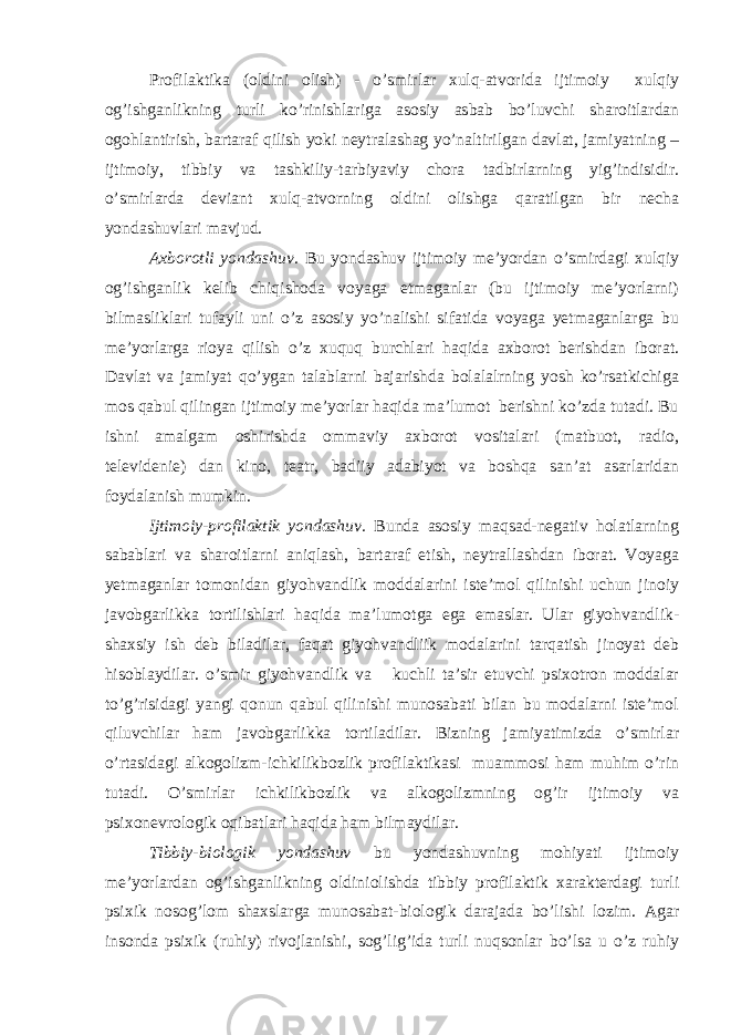 Profilaktika (oldini olish) - o’smirlar xulq-atvorida ijtimoiy xulqiy og’ishganlikning turli ko’rinishlariga asosiy asbab bo’luvchi sharoitlardan ogohlantirish, bartaraf qilish yoki neytralashag yo’naltirilgan davlat, jamiyatning – ijtimoiy, tibbiy va tashkiliy-tarbiyaviy chora tadbirlarning yig’indisidir. o’smirlarda deviant xulq-atvorning oldini olishga qaratilgan bir necha yondashuvlari mavjud. Axborotli yondashuv. Bu yondashuv ijtimoiy me’yordan o’smirdagi xulqiy og’ishganlik kelib chiqishoda voyaga etmaganlar (bu ijtimoiy me’yorlarni) bilmasliklari tufayli uni o’z asosiy yo’nalishi sifatida voyaga yetmaganlarga bu me’yorlarga rioya qilish o’z xuquq burchlari haqida axborot berishdan iborat. Davlat va jamiyat qo’ygan talablarni bajarishda bolalalrning yosh ko’rsatkichiga mos qabul qilingan ijtimoiy me’yorlar haqida ma’lumot berishni ko’zda tutadi. Bu ishni amalgam oshirishda ommaviy axborot vositalari (matbuot, radio, televidenie) dan kino, teatr, badiiy adabiyot va boshqa san’at asarlaridan foydalanish mumkin. Ijtimoiy-profilaktik yondashuv. Bunda asosiy maqsad-negativ holatlarning sabablari va sharoitlarni aniqlash, bartaraf etish, neytrallashdan iborat. Voyaga yetmaganlar tomonidan giyohvandlik moddalarini iste’mol qilinishi uchun jinoiy javobgarlikka tortilishlari haqida ma’lumotga ega emaslar. Ular giyohvandlik- shaxsiy ish deb biladilar, faqat giyohvandliik modalarini tarqatish jinoyat deb hisoblaydilar. o’smir giyohvandlik va kuchli ta’sir etuvchi psixotron moddalar to’g’risidagi yangi qonun qabul qilinishi munosabati bilan bu modalarni iste’mol qiluvchilar ham javobgarlikka tortiladilar. Bizning jamiyatimizda o’smirlar o’rtasidagi alkogolizm-ichkilikbozlik profilaktikasi muammosi ham muhim o’rin tutadi. O’smirlar ichkilikbozlik va alkogolizmning og’ir ijtimoiy va psixonevrologik oqibatlari haqida ham bilmaydilar. Tibbiy-biologik yondashuv bu yondashuvning mohiyati ijtimoiy me’yorlardan og’ishganlikning oldiniolishda tibbiy profilaktik xarakterdagi turli psixik nosog’lom shaxslarga munosabat-biologik darajada bo’lishi lozim. Agar insonda psixik (ruhiy) rivojlanishi, sog’lig’ida turli nuqsonlar bo’lsa u o’z ruhiy 