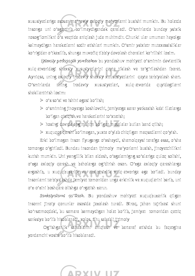 xususiyatlariga asosan ma’naviy axloqiy me’yorlarni buzishi mumkin. Bu holatda insonga uni o’zgartirib bo’lmaydigandek qaraladi. O’smirlarda bunday psixik nosog’lomlikni o’z vaqtida aniqlash juda muhimdir. Chunki ular umuman hayolga kelmaydigan harakatlarni sodir etishlari mumkin. O’smir psixiatr mutaxassisliklar ko’rigidan o’tkazilib, shunga muvofiq tibbiy davolash choralari ko’rilishi lozim. Ijtimoiy-pedagogik yondashuv bu yondashuv mohiyati o’smirnin deviantlik xulq-atvoridagi shaxsiy xususiyatlarini qayta tiklash va to’g’rilashdan iborat. Ayniqsa, uning axloqiy irodaviy shaxsiy xuususiyatlarini qayta tarbiyalash shart. O’smirlarda uning irodaviy xususiyatlari, xulq-atvorida quyidagilarni shakllantirish lozim:  o’z so’zi va ishini egasi bo’lish;  o’smirning jinoyatga boshlovchi, jamiyatga zarar yetkazish kabi illatlarga bo’lgan qiziqish va harakatlarini to’xtatish;  hozirgi davrda eng muhim bo’lgan masalalar builan band qilish;  xuquqqa qarshi bo’lmagan, puxta o’ylab chiqilgan maqsadlarni qo’yish. Erki bo’lmagan inson flyugerga o’xshaydi, shamolqaysi tarafga essa, o’sha tomonga o’giriladi. Bundau insondan ijtimoiy me’yorlarni buzish, jinoyatchilikni kutish mumkin. Uni yengillik bilan aldash, o’zgalarnigng so’zlariga quloq solishi, o’zga axloqiy qarash va baholarga og’dirish oson. O’zga axloqiy qarashlarga ergashib, u xuquqbuzarlik va aaxloqsizlik xulq-atvoriga ega bo’ladi. bunday insonlarni tarbiyalashda jamiyat tomonidan unga erkinlik va xuquqlarini berib, uni o’z-o’zini boshqara olishga o’rgatish zarur. Sanksiyalarni qo’llash. Bu yondashuv mohiyati xuquqbuzarlik qilgan insonni jinoiy qonunlar asosida jazolash turadi. Biroq, jahon tajribasi shuni ko’rsatmoqdaki, bu samara bermaydigan holat bo’lib, jamiyat tomonidan qattiq sanksiya bo’lib hisoblanadi, xolos. Shu sababli ijtimoiy Og’ishganlik sabablarini aniqlash va bartaraf etishda bu faqatgina yordamchi vosita bo’lib hisoblanadi. 