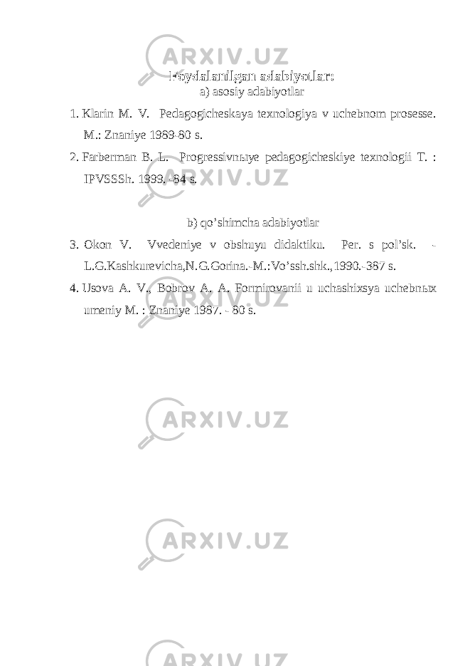 Foydalanilgan adabiyotlar: a) asosiy adabiyotlar 1. Klarin M. V. Pedagogicheskaya texnologiya v uchebnom prosesse. M.: Znaniye 1989-80 s. 2. Farberman B. L. Progressivn ы ye pedagogicheskiye texnologii T. : IPVSSSh. 1999. -84 s. b) qo’shimcha adabiyotlar 3. Okon V. Vvedeniye v obshuyu didaktiku. Per. s pol’sk. - L.G.Kashkurevicha,N.G.Gorina.-M.:Vo’ssh.shk.,1990.-387 s. 4. Usova A. V., Bobrov A. A. Formirovanii u uchashixsya uchebn ы x umeniy M. : Znaniye 1987. - 80 s. 