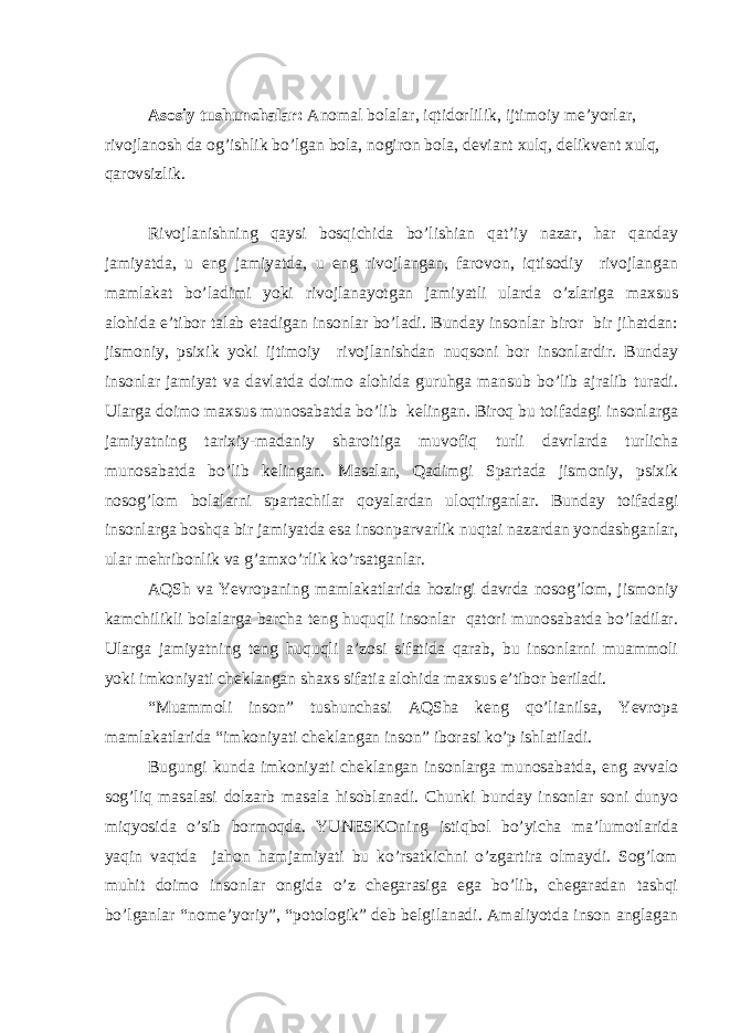 Asosiy tushunchalar: Anomal bolalar, iqtidorlilik, ijtimoiy me’yorlar, rivojlanosh da og’ishlik bo’lgan bola, nogiron bola, deviant xulq, delikvent xulq, qarovsizlik. Rivojlanishning qaysi bosqichida bo’lishian qat’iy nazar, har qanday jamiyatda, u eng jamiyatda, u eng rivojlangan, farovon, iqtisodiy rivojlangan mamlakat bo’ladimi yoki rivojlanayotgan jamiyatli ularda o’zlariga maxsus alohida e’tibor talab etadigan insonlar bo’ladi. Bunday insonlar biror bir jihatdan: jismoniy, psixik yoki ijtimoiy rivojlanishdan nuqsoni bor insonlardir. Bunday insonlar jamiyat va davlatda doimo alohida guruhga mansub bo’lib ajralib turadi. Ularga doimo maxsus munosabatda bo’lib kelingan. Biroq bu toifadagi insonlarga jamiyatning tarixiy-madaniy sharoitiga muvofiq turli davrlarda turlicha munosabatda bo’lib kelingan. Masalan, Qadimgi Spartada jismoniy, psixik nosog’lom bolalarni spartachilar qoyalardan uloqtirganlar. Bunday toifadagi insonlarga boshqa bir jamiyatda esa insonparvarlik nuqtai nazardan yondashganlar, ular mehribonlik va g’amxo’rlik ko’rsatganlar. AQSh va Yevropaning mamlakatlarida hozirgi davrda nosog’lom, jismoniy kamchilikli bolalarga barcha teng huquqli insonlar qatori munosabatda bo’ladilar. Ularga jamiyatning teng huquqli a’zosi sifatida qarab, bu insonlarni muammoli yoki imkoniyati cheklangan shaxs sifatia alohida maxsus e’tibor beriladi. “Muammoli inson” tushunchasi AQSha keng qo’lianilsa, Yevropa mamlakatlarida “imkoniyati cheklangan inson” iborasi ko’p ishlatiladi. Bugungi kunda imkoniyati cheklangan insonlarga munosabatda, eng avvalo sog’liq masalasi dolzarb masala hisoblanadi. Chunki bunday insonlar soni dunyo miqyosida o’sib bormoqda. YUNESKOning istiqbol bo’yicha ma’lumotlarida yaqin vaqtda jahon hamjamiyati bu ko’rsatkichni o’zgartira olmaydi. Sog’lom muhit doimo insonlar ongida o’z chegarasiga ega bo’lib, chegaradan tashqi bo’lganlar “nome’yoriy”, “potologik” deb belgilanadi. Amaliyotda inson anglagan 