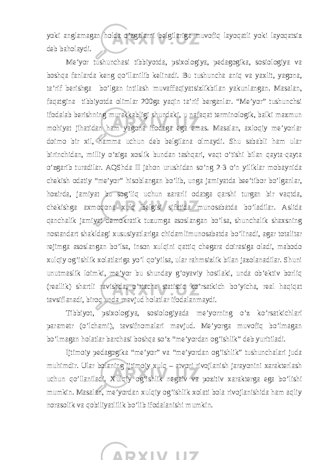 yoki anglamagan holda o’zgalarni belgilariga muvofiq layoqatli yoki layoqatsiz deb baholaydi. Me’yor tushunchasi tibbiyotda, psixologiya, pedagogika, sosiologiya va boshqa fanlarda keng qo’llanilib kelinadi. Bu tushuncha aniq va yaxlit, yagona, ta’rif berishga bo’lgan intilash muvaffaqiyatsizlikbilan yakunlangan. Masalan, faqatgina tibbiyotda olimlar 200ga yaqin ta’rif berganlar. “Me’yor” tushunchsi ifodalab berishning murakkabligi shundaki, u nafaqat terminologik, balki mazmun mohiyat jihatidan ham yagona ifodaga ega emas. Masalan, axloqiy me’yorlar doimo bir xil, hamma uchun deb belgilana olmaydi. Shu sababli ham ular birinchidan, milliy o’ziga xoslik bundan tashqari, vaqt o’tishi bilan qayta-qayta o’zgarib turadilar. AQShda II jahon urushidan so’ng 2-3 o’n yiliklar mobaynida chekish odatiy “me’yor” hisoblangan bo’lib, unga jamiyatda bee’tibor bo’lganlar, hozirda, jamiyat bu sog’liq uchun zararli odatga qarshi turgan bir vaqtda, chekishga axmoqona xulq belgisi sifatida munosabatda bo’ladilar. Aslida qanchalik jamiyat demokratik tuzumga asoslangan bo’lsa, shunchalik shaxsning nostandart shakldagi xususiyatlariga chidamlimunosabatda bo’linadi, agar totalitar rejimga asoslangan bo’lsa, inson xulqini qattiq chegara doirasiga oladi, mabodo xulqiy og’ishlik xolatlariga yo’l qo’yilsa, ular rahmsizlik bilan jazolanadilar. Shuni unutmaslik loimki, me’yor bu shunday g’oyaviy hosilaki, unda ob’ektiv borliq (reallik) shartli ravishda, o’rtacha statistic ko’rsatkich bo’yicha, real haqiqat tavsiflanadi, biroq unda mavjud holatlar ifodalanmaydi. Tibbiyot, psixologiya, sosiologiyada me’yorning o’z ko’rsatkichlari parametr (o’lchami), tavsifnomalari mavjud. Me’yorga muvofiq bo’lmagan bo’lmagan holatlar barchasi boshqa so’z “me’yordan og’ishlik” deb yuritiladi. Ijtimoiy pedagogika “me’yor” va “me’yordan og’ishlik” tushunchalari juda muhimdir. Ular bolaning ijtimoiy xulq – atvori rivojlanish jarayonini xarakterlash uchun qo’llaniladi. Xulqiy og’ishlik negaiv va pozitiv xarakterga ega bo’lishi mumkin. Masalan, me’yordan xulqiy og’ishlik xolati bola rivojlanishida ham aqliy norasolik va qobiliyatlilik bo’lib ifodalanishi mumkin. 