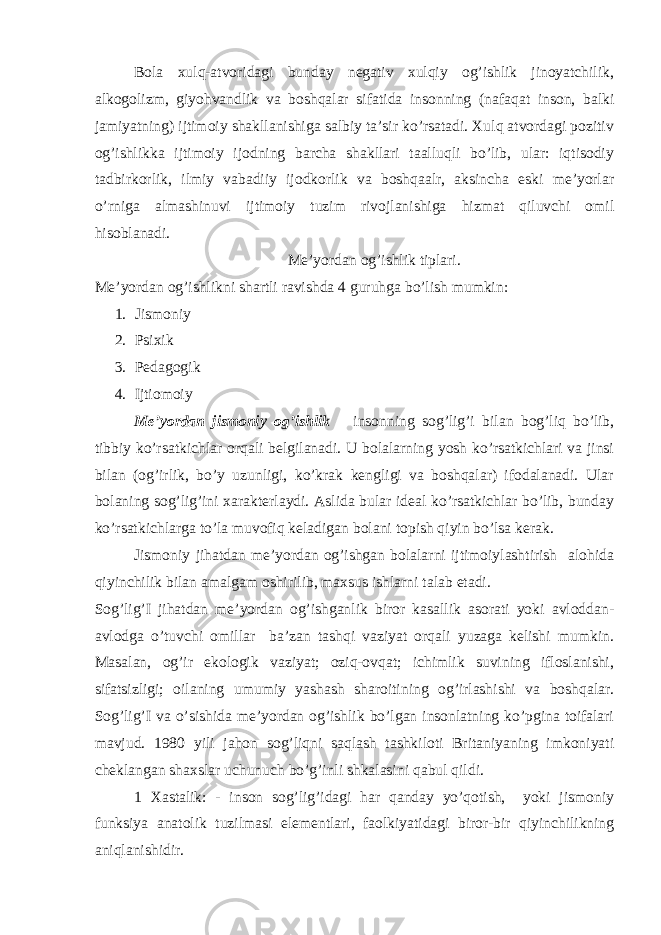 Bola xulq-atvoridagi bunday negativ xulqiy og’ishlik jinoyatchilik, alkogolizm, giyohvandlik va boshqalar sifatida insonning (nafaqat inson, balki jamiyatning) ijtimoiy shakllanishiga salbiy ta’sir ko’rsatadi. Xulq atvordagi pozitiv og’ishlikka ijtimoiy ijodning barcha shakllari taalluqli bo’lib, ular: iqtisodiy tadbirkorlik, ilmiy vabadiiy ijodkorlik va boshqaalr, aksincha eski me’yorlar o’rniga almashinuvi ijtimoiy tuzim rivojlanishiga hizmat qiluvchi omil hisoblanadi. Me’yordan og’ishlik tiplari. Me’yordan og’ishlikni shartli ravishda 4 guruhga bo’lish mumkin: 1. Jismoniy 2. Psixik 3. Pedagogik 4. Ijtiomoiy Me’yordan jismoniy og’ishlik insonning sog’lig’i bilan bog’liq bo’lib, tibbiy ko’rsatkichlar orqali belgilanadi. U bolalarning yosh ko’rsatkichlari va jinsi bilan (og’irlik, bo’y uzunligi, ko’krak kengligi va boshqalar) ifodalanadi. Ular bolaning sog’lig’ini xarakterlaydi. Aslida bular ideal ko’rsatkichlar bo’lib, bunday ko’rsatkichlarga to’la muvofiq keladigan bolani topish qiyin bo’lsa kerak. Jismoniy jihatdan me’yordan og’ishgan bolalarni ijtimoiylashtirish alohida qiyinchilik bilan amalgam oshirilib, maxsus ishlarni talab etadi. Sog’lig’I jihatdan me’yordan og’ishganlik biror kasallik asorati yoki avloddan- avlodga o’tuvchi omillar ba’zan tashqi vaziyat orqali yuzaga kelishi mumkin. Masalan, og’ir ekologik vaziyat; oziq-ovqat; ichimlik suvining ifloslanishi, sifatsizligi; oilaning umumiy yashash sharoitining og’irlashishi va boshqalar. Sog’lig’I va o’sishida me’yordan og’ishlik bo’lgan insonlatning ko’pgina toifalari mavjud. 1980 yili jahon sog’liqni saqlash tashkiloti Britaniyaning imkoniyati cheklangan shaxslar uchunuch bo’g’inli shkalasini qabul qildi. 1 Xastalik: - inson sog’lig’idagi har qanday yo’qotish, yoki jismoniy funksiya anatolik tuzilmasi elementlari, faolkiyatidagi biror-bir qiyinchilikning aniqlanishidir. 