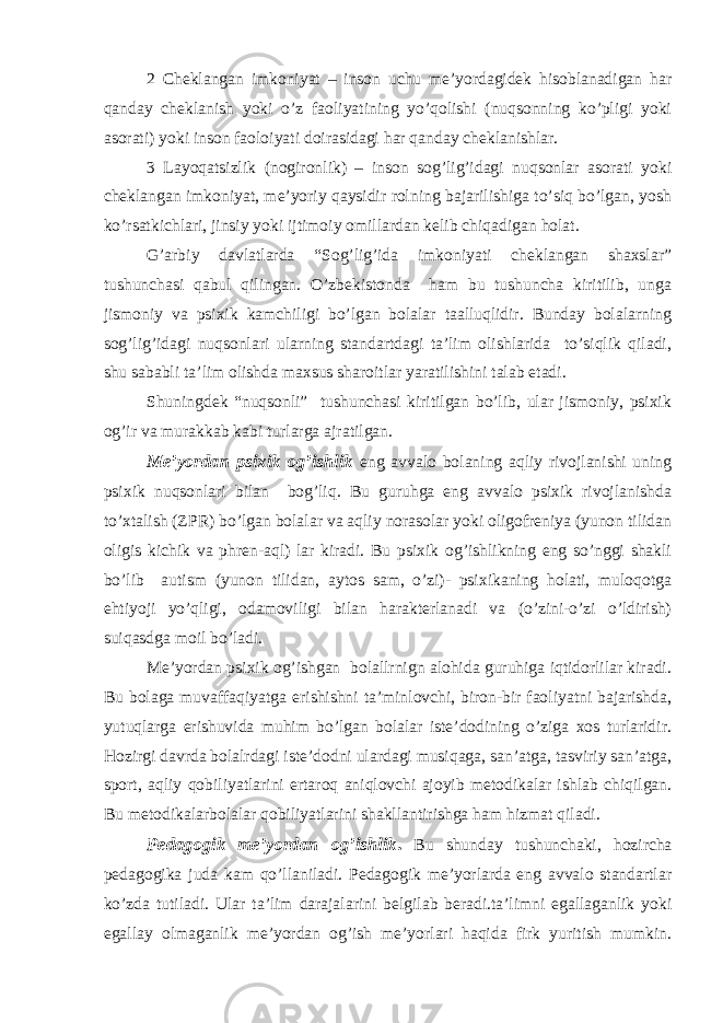 2 Cheklangan imkoniyat – inson uchu me’yordagidek hisoblanadigan har qanday cheklanish yoki o’z faoliyatining yo’qolishi (nuqsonning ko’pligi yoki asorati) yoki inson faoloiyati doirasidagi har qanday cheklanishlar. 3 Layoqatsizlik (nogironlik) – inson sog’lig’idagi nuqsonlar asorati yoki cheklangan imkoniyat, me’yoriy qaysidir rolning bajarilishiga to’siq bo’lgan, yosh ko’rsatkichlari, jinsiy yoki ijtimoiy omillardan kelib chiqadigan holat. G’arbiy davlatlarda “Sog’lig’ida imkoniyati cheklangan shaxslar” tushunchasi qabul qilingan. O’zbekistonda ham bu tushuncha kiritilib, unga jismoniy va psixik kamchiligi bo’lgan bolalar taalluqlidir. Bunday bolalarning sog’lig’idagi nuqsonlari ularning standartdagi ta’lim olishlarida to’siqlik qiladi, shu sababli ta’lim olishda maxsus sharoitlar yaratilishini talab etadi. Shuningdek “nuqsonli” tushunchasi kiritilgan bo’lib, ular jismoniy, psixik og’ir va murakkab kabi turlarga ajratilgan. Me’yordan psixik og’ishlik eng avvalo bolaning aqliy rivojlanishi uning psixik nuqsonlari bilan bog’liq. Bu guruhga eng avvalo psixik rivojlanishda to’xtalish (ZPR) bo’lgan bolalar va aqliy norasolar yoki oligofreniya (yunon tilidan oligis kichik va phren-aql) lar kiradi. Bu psixik og’ishlikning eng so’nggi shakli bo’lib autism (yunon tilidan, aytos sam, o’zi)- psixikaning holati, muloqotga ehtiyoji yo’qligi, odamoviligi bilan harakterlanadi va (o’zini-o’zi o’ldirish) suiqasdga moil bo’ladi. Me’yordan psixik og’ishgan bolallrnign alohida guruhiga iqtidorlilar kiradi. Bu bolaga muvaffaqiyatga erishishni ta’minlovchi, biron-bir faoliyatni bajarishda, yutuqlarga erishuvida muhim bo’lgan bolalar iste’dodining o’ziga xos turlaridir. Hozirgi davrda bolalrdagi iste’dodni ulardagi musiqaga, san’atga, tasviriy san’atga, sport, aqliy qobiliyatlarini ertaroq aniqlovchi ajoyib metodikalar ishlab chiqilgan. Bu metodikalarbolalar qobiliyatlarini shakllantirishga ham hizmat qiladi. Pedagogik me’yordan og’ishlik . Bu shunday tushunchaki, hozircha pedagogika juda kam qo’llaniladi. Pedagogik me’yorlarda eng avvalo standartlar ko’zda tutiladi. Ular ta’lim darajalarini belgilab beradi.ta’limni egallaganlik yoki egallay olmaganlik me’yordan og’ish me’yorlari haqida firk yuritish mumkin. 