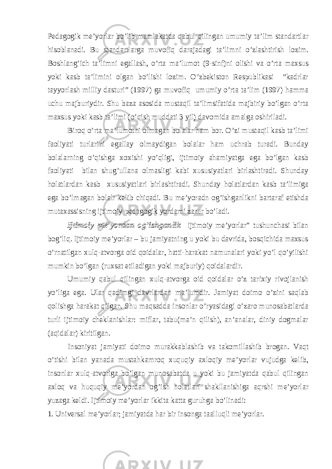 Pedagogik me’yorlar bo’lib mamlakatda qabul qilingan umumiy ta’lim standartlar hisoblanadi. Bu standartlarga muvofiq darajadagi ta’limni o’zlashtirish lozim. Boshlang’ich ta’limni egallash, o’rta ma’lumot (9-sinf)ni olishi va o’rta maxsus yoki kasb ta’limini olgan bo’lishi lozim. O’zbekiston Respublikasi “kadrlar tayyorlash milliy dasturi” (1997) ga muvofiq umumiy o’rta ta’lim (1997) hamma uchu majburiydir. Shu baza asosida mustaqil ta’limsifatida majbiriy bo’lgan o’rta maxsus yoki kasb ta’limi (o’qish muddati 3 yil) davomida amalga oshiriladi. Biroq o’rta ma’lumotni olmagan bolalar ham bor. O’zi mustaqil kasb ta’limi faoliyati turlarini egallay olmaydigan bolalar ham uchrab turadi. Bunday bolalarning o’qishga xoxishi yo’qligi, ijtimoiy ahamiyatga ega bo’lgan kasb faoliyati bilan shug’ullana olmasligi kabi xususiyatlari birlashtiradi. Shunday holatlardan kasb xususiyatlari birlashtiradi. Shunday holatlardan kasb ta’limiga ega bo’lmagan bolalr kelib chiqadi. Bu me’yoradn og’ishganlikni bartaraf etishda mutaxassisning ijtimoiy-pedagogik yordami zarur bo’ladi. Ijtimoiy me’yordan og’ishganlik ijtimoiy me’yorlar” tushunchasi bilan bog’liq. Ijtimoiy me’yorlar – bu jamiyatning u yoki bu davrida, bosqichida maxsus o’rnatilgan xulq-atvorga oid qoidalar, hatti-harakat namunalari yoki yo’l qo’yilishi mumkin bo’lgan (ruxsat etiladigan yoki majburiy) qoidalardir. Umumiy qabul qilingan xulq-atvorga oid qoidalar o’z tarixiy rivojlanish yo’liga ega. Ular qadimgi davrlardan ma’lumdir. Jamiyat doimo o’zini saqlab qolishga harakat qilgan. Shu maqsadda insonlar o’ryasidagi o’zaro munosabatlarda turli ijtimoiy cheklanishlar: miflar, tabu(ma’n qilish), an’analar, diniy dogmalar (aqidalar) kiritilgan. Insoniyat jamiyati doimo murakkablashib va takomillashib brogan. Vaqt o’tishi bilan yanada mustahkamroq xuquqiy axloqiy me’yorlar vujudga kelib, insonlar xulq-atvoriga bo’lgan munosabatda u yoki bu jamiyatda qabul qilingan axloq va huquqiy me’yordan og’ish holatlari shakllanishiga aqrshi me’yorlar yuzaga keldi. Ijtimoiy me’yorlar ikkita katta guruhga bo’linadi: 1. Universal me’yorlar; jamiyatda har bir insonga taalluqli me’yorlar. 