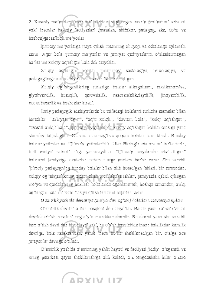 2. Xususiy me’yorlar; insonlarni alohida belgilangan kasbiy faoliyatlari sohalari yoki insonlar hayotiy faoliyatlari (masalan, shifokor, pedagog, aka, do’st va boshqa)ga taalluqli me’yorlar. Ijtimoiy me’yorlarga rioya qilish insonning ehtiyoji va odatlariga aylanishi zarur. Agar bola ijtimoiy me’yorlar va jamiyat qadriyatlarini o’zlashtirmagan bo’lsa uni xulqiy og’ishgan bola deb ataydilar. Xulqiy og’ishgan bolalar muammosi sosiologiya, psixologiya, va pedagogikaga oid adabiyotlarda asosan ishlab chiqilgan. Xulqiy og’ishganlikning turlariga bolalar alkogolizmi, toksikonomiya, giyohvandlik, buzuqlik, qarovsizlik, nazoratsizlik,daydilik, jinoyatchilik, xuquqbuzarlik va boshqalar kiradi. Ilmiy pedagogik adabiyotlarda bu toifadagi bolalarni turlicha atamalar bilan beradilar: “tarbiyasi og’ir”, “og’ir xulqli”, “deviant bola”, “xulqi og’ishgan”, “asosial xulqli bola”. Ijtimoiy rivojlanishda xulqiy og’ishgan bolalar orasiga yana shunday toifadagilar: Ota-ona qaramog’isiz qolgan bolalar ham kiradi. Bunday bolalar-yetimlar va “ijtimoiy yetimlar”dir. Ular Biologik ota-onalari bo’la turib, turli vaziyat sababli birga yashmaydilar. “Ijtimoiy maydondan chetlatilgan” bolalarni jamiyatga qaytarish uchun ularga yordam berish zarur. Shu sababli ijtimoiy pedagogning bunday bolalar bilan olib boradigan ishlari, bir tomondan, xulqiy og’ishganlikning oldini olish profilaktika ishlari, jamiyatda qabul qilingan me’yor va qoidalarning buzilish holatlarida ogohlantirish, boshqa tomondan, xulqi og’ishgan bolalrni reabilitasiya qilish ishlarini bajarish lozim. O’smirlik yoshida deviasiya (me’yordan og’ish) holatlari. Deviasiya tiplari O’smirlik davrini o’tish bosqichi deb ataydilar. Bolalr yosh ko’rsatkichlari davrida o’tish bosqichi eng qiyin murakkab davrdir. Bu davrni yana shu sababli ham o’tish davri deb hisoblaydilarki, bu o’sish bosqichida inson bolalikdan kattalik davriga, bola xarakteridan, yetuk inson bo’lib shakllanadigan bir, o’ziga xos jarayonlar davriga o’tiladi. O’smirlik yoshida o’smirning yahlit hayoti va faoliyati jiddiy o’zgaradi va uning psixikasi qayta shakllanishiga olib keladi, o’z tengdoshalri bilan o’zaro 