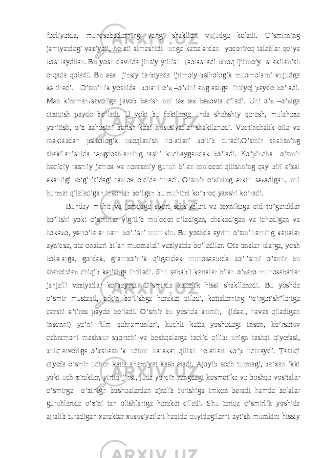 faoliyatda, munosabatlarning yangi shakllari vujudga keladi. O’smirning jamiyatdagi vaziyati, holati almashidi unga kattalardan yoqoriroq talablar qo’ya boshlaydilar. Bu yosh davrida jinsiy ytilish faolashadi biroq ijtimoiy shakilanish orqada qoladi. Bu esa jinsiy tarbiyada ijtimoiy-psihologik muomolarni vujudga keltiradi. O’smirlik yoshida bolani o’z –o’zini anglashga ihtiyoj paydo bo’ladi. Men kimman!savoliga javob berish uni tez-tez bezovta qiladi. Uni o’z –o’ziga qiziqish paydo bo’ladi. U yoki bu faktlarga unda shahshiy qarash, mulahaza yoritish, o’z bahosini berish kabi hususiyatlar shakilanadi. Vaqtinchalik oila va maktabdan psihologik uzoqlanish holatlari bo’lib turadi.O’smir shahsning shakilanishida tengdoshlarning tasiri kuchaygandak bo’ladi. Ko’pincha o’smir haqiqiy rasmiy jamoa va norasmiy guruh bilan muloqot qilishning qay biri afzal ekanligi to’g’risidagi tanlov oldida turadi. O’smir o’zining erkin sezadigan, uni hurmat qilaladigan insonlar bo’lgan bu muhitni ko’proq yaxshi ko’radi. Bunday muhit va jamoaga sport seksiyalari va texnikaga oid to’garaklar bo’lishi yoki o’smirlar yig’ilib muloqot qiladigan, chekadigan va ichadigan va hokazo, yerto’lalar ham bo’lishi mumkin. Bu yoshda ayrim o’smirlarning kattalar ayniqsa, ota-onalari bilan muomalali vaziyatda bo’ladilar. Ota-onalar ularga, yosh bolalarga, go’dak, g’amxo’rlik qilgandek munosaabtda bo’lishni o’smir bu sharoitdan chiqib ketishga intiladi. Shu sababli kattalar bilan o’zaro munosabatlar janjalli vaziyatlar ko’payadi. O’smirda kattalik hissi shakllanadi. Bu yoshda o’smir mustaqil, erkin bo’lishga harakat qiladi, kattalarning “o’rgatish”lariga qarshi e’tiroz paydo bo’ladi. O’smir bu yoshda kumir, (ideal, havas qiladigan insonni) ya’ni film qahramonlari, kuchli katta yoshadagi inson, ko’rsatuv qahramoni mashxur sportchi va boshqalarga taqlid qilib: unign tashqi qiyofasi, xulq-atvoriga o’xshashlik uchun harakat qilish holatlari ko’p uchraydi. Tashqi qiyofa o’smir uchun katta ahamiyat kasb etadi. Ajoyib soch turmagi, ba’zan ikki yoki uch ziraklar, yirtiq jinsi, juda yorqin rangdagi kosmetika va boshqa vositalar o’smirga o’zinign boshqalardan ajralib turishiga imkon beradi hamda bolalar guruhlarida o’zini tan olishlariga harakat qiladi. Shu tariqa o’smirlik yoshida ajralib turadigan xarakter xususiyatlari haqida quyidagilarni aytish mumkin: hissiy 